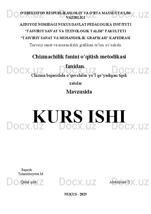 O‘ZBEKISTON   RESPUBLIKASI OLIY   VA   O‘RTA   MAXSUS TA’LIM
VAZIRLIGI 
AJINIYOZ  NOMIDAGI NUKUS DAVLAT PEDAGOGIKA INSTITUTI
“TASVIRIY SAN'AT VA TEXNOLOGIK TALIM” FAKULTETI
“TASVIRIY SANAT VA MUHANDISLIK GRAFIKASI” KAFEDRASI
Tasviriy sanat va muxandislik grafikasi ta’lim yo’nalishi
Chizmachilik fanini o’qitish metodikasi
fanidan.
Chizma bajarishda o’quvchilar yo’l qo’yadigan tipik
xatolar
Mavzusida
KURS ISHI
    Bajardi:                                                                                         
Tirkashboyeva.M
   Qabul qildi:                                                                                 Abdreymov.D
NUKUS - 2025 