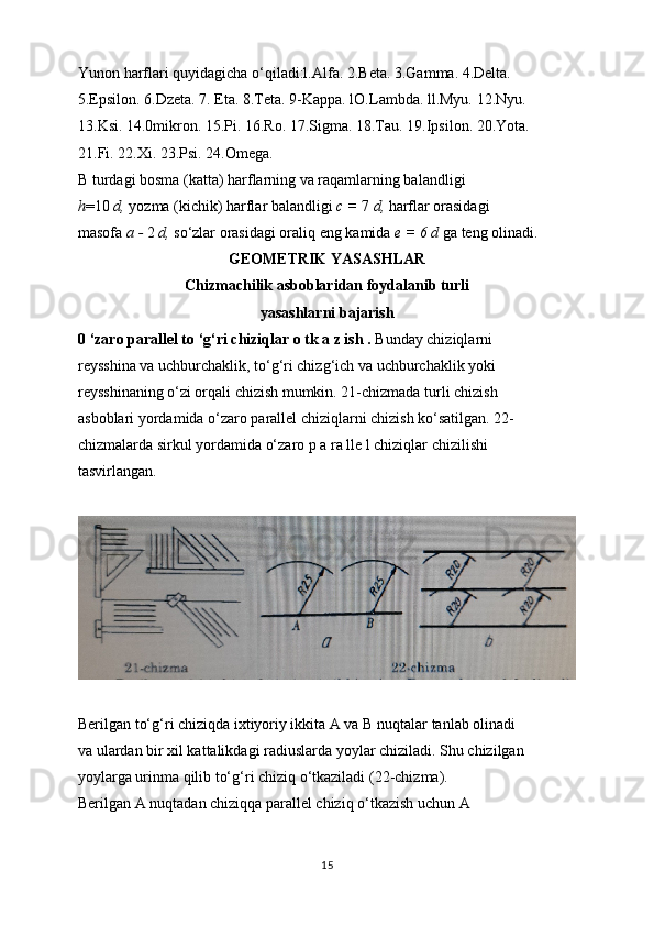 Yunon harflari quyidagicha o‘qiladi:l.Alfa. 2.Beta. 3.Gamma. 4.Delta.
5.Epsilon. 6.Dzeta. 7. Eta. 8.Teta. 9-Kappa. lO.Lambda. ll.Myu. 12.Nyu.
13.Ksi. 14.0mikron. 15.Pi. 16.Ro. 17.Sigma. 18.Tau. 19.Ipsilon. 20.Yota.
21.Fi. 22.Xi. 23.Psi. 24.Omega.
В  turdagi bosma (katta) harflarning va raqamlarning balandligi
h =10  d,  yozma (kichik) harflar balandligi  с  =  7  d,  harflar orasidagi
masofa  a -  2  d,  so‘zlar orasidagi oraliq eng kamida  e = 6 d  ga teng olinadi.
GEOMETRIK YASASHLAR
Chizmachilik asboblaridan foydalanib turli
yasashlarni bajarish
0 ‘zaro parallel to ‘g‘ri chiziqlar o tk a z ish .  Bunday chiziqlarni
reysshina va uchburchaklik, to‘g‘ri chizg‘ich va uchburchaklik yoki
reysshinaning o‘zi orqali chizish mumkin. 21-chizmada turli chizish
asboblari yordamida o‘zaro parallel chiziqlarni chizish ko‘satilgan. 22-
chizmalarda sirkul yordamida o‘zaro p a ra lle l chiziqlar chizilishi
tasvirlangan.
Berilgan to‘g‘ri chiziqda ixtiyoriy ikkita A va  В  nuqtalar tanlab olinadi
va ulardan bir xil kattalikdagi radiuslarda yoylar chiziladi. Shu chizilgan
yoylarga urinma qilib to‘g‘ri chiziq o‘tkaziladi (22-chizma).
Berilgan A nuqtadan chiziqqa parallel chiziq o‘tkazish uchun A
15 