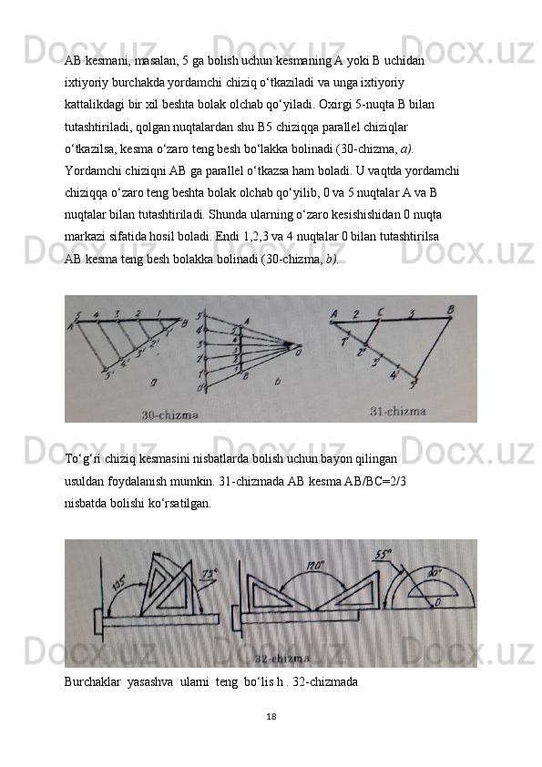 AB kesmani, masalan, 5 ga bolish uchun kesmaning A yoki  В  uchidan
ixtiyoriy burchakda yordamchi chiziq o‘tkaziladi va unga ixtiyoriy
kattalikdagi bir xil beshta bolak olchab qo‘yiladi. Oxirgi 5-nuqta  В  bilan
tutashtiriladi, qolgan nuqtalardan shu B5 chiziqqa parallel chiziqlar
o‘tkazilsa, kesma o‘zaro teng besh bo‘lakka bolinadi (30-chizma,  a).
Yordamchi chiziqni AB ga parallel o‘tkazsa ham boladi. U vaqtda yordamchi
chiziqqa o‘zaro teng beshta bolak olchab qo‘yilib, 0 va 5 nuqtalar A va  В
nuqtalar bilan tutashtiriladi. Shunda ularning o‘zaro kesishishidan 0 nuqta
markazi sifatida hosil boladi. Endi 1,2,3 va 4 nuqtalar 0 bilan tutashtirilsa
AB kesma teng besh bolakka bolinadi (30-chizma,  b).
To‘g‘ri chiziq kesmasini nisbatlarda bolish uchun bayon qilingan
usuldan foydalanish mumkin. 31-chizmada AB kesma AB/BC=2/3
nisbatda bolishi ko‘rsatilgan.
Burchaklar  yasashva  ularni  teng  bo‘lis h . 32-chizmada
18 