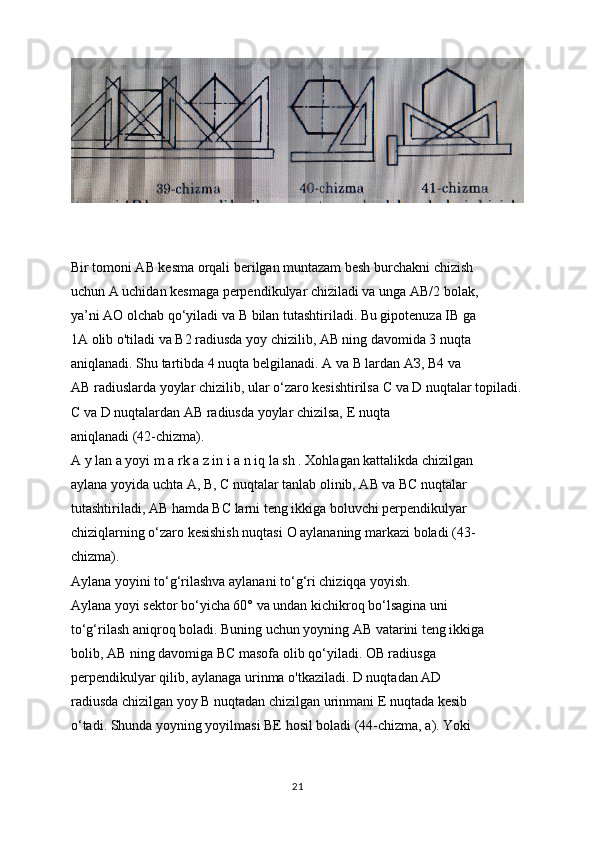 Bir tomoni AB kesma orqali berilgan muntazam besh burchakni chizish
uchun A uchidan kesmaga perpendikulyar chiziladi va unga AB/2 bolak,
ya’ni AO olchab qo‘yiladi va  В  bilan tutashtiriladi. Bu gipotenuza IB ga
1A olib o'tiladi va B2 radiusda yoy chizilib, AB ning davomida 3 nuqta
aniqlanadi. Shu tartibda 4 nuqta belgilanadi. A va  В  lardan  АЗ , B4 va
AB radiuslarda yoylar chizilib, ular o‘zaro kesishtirilsa  С  va D nuqtalar topiladi.
С  va D nuqtalardan AB radiusda yoylar chizilsa, E nuqta
aniqlanadi (42-chizma).
A y lan a yoyi m a rk a z in i a n iq la sh . Xohlagan kattalikda chizilgan
aylana yoyida uchta  А ,  В ,  С  nuqtalar tanlab olinib, AB va BC nuqtalar
tutashtiriladi, AB hamda BC larni teng ikkiga boluvchi perpendikulyar
chiziqlarning o‘zaro kesishish nuqtasi  О  aylananing markazi boladi (43-
chizma).
Aylana yoyini to‘g‘rilashva aylanani to‘g‘ri chiziqqa yoyish.
Aylana yoyi sektor bo‘yicha 60° va undan kichikroq bo‘lsagina uni
to‘g‘rilash aniqroq boladi. Buning uchun yoyning AB vatarini teng ikkiga
bolib, AB ning davomiga BC masofa olib qo‘yiladi. OB radiusga
perpendikulyar qilib, aylanaga urinma o'tkaziladi. D nuqtadan AD
radiusda chizilgan yoy  В  nuqtadan chizilgan urinmani E nuqtada kesib
o‘tadi. Shunda yoyning yoyilmasi BE hosil boladi (44-chizma, a). Yoki
21 