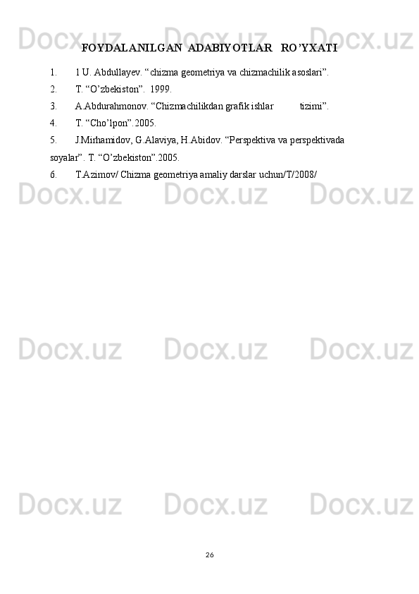 FOYDALANILGAN  ADABIYOTLAR   RO’YXATI
1. 1  U. Abdullayev. “chizma geometriya va chizmachilik asoslari. 
2. T. “O’zbekiston.  1999. 
3. A.Abdurahmonov. “Chizmachilikdan grafik ishlar  tizimi. 
4. T. “Cho’lpon.2005. 
5. J.Mirhamidov, G.Alaviya, H.Abidov. “Perspektiva va perspektivada 
soyalar. T. “O’zbekiston.2005. 
6. T.Azimov/ Chizma geometriya amaliy darslar uchun/T/2008/ 
26 