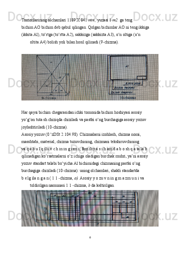 Tomonlarining olchamlari 1189 X 841  тт .,  yuzasi 1  m2.  ga teng
bichim AO bichim deb qabul qilingan. Qolgan bichimlar AO ni teng ikkiga
(ikkita Al), to‘rtga (to‘rtta A2), sakkizga (sakkizta A3), o‘n oltiga (o‘n
oltita A4) bolish yoli bilan hosil qilinadi (9-chizma).
Har qaysi bichim chegarasidan ichki tomonida bichim hoshiyasi asosiy
yo‘g‘on tuta sh chiziqda chiziladi va pastki o‘ng burchagiga asosiy yozuv
joylashtiriladi (10-chizma).
Asosiy yozuv (0 ‘zDSt 2.104:98). Chizmalarni izohlash, chizma nomi,
masshtabi, material, chizma tuzuvchining, chizmani tekshiruvchining
va q a b u l q ilu v c h in in g ism i, fam iliy a s i h am d a b o sh q a ta la b
qilinadigan ko‘rsatmalarni o‘z ichiga oladigan burchak muhri, ya’ni asosiy
yozuv standart talabi bo‘yicha Al bichimidagi chizmaning pastki o‘ng
burchagiga chiziladi (10-chizma): uning olchamlari, shakli standartda
b e lg ila n g a n ( 1 1 -chizma,  a).  Asosiy y o zu v n in g m a zm u n i va
toldirilgan namunasi 1 1 -chizma,  b  da keltirilgan.
6 