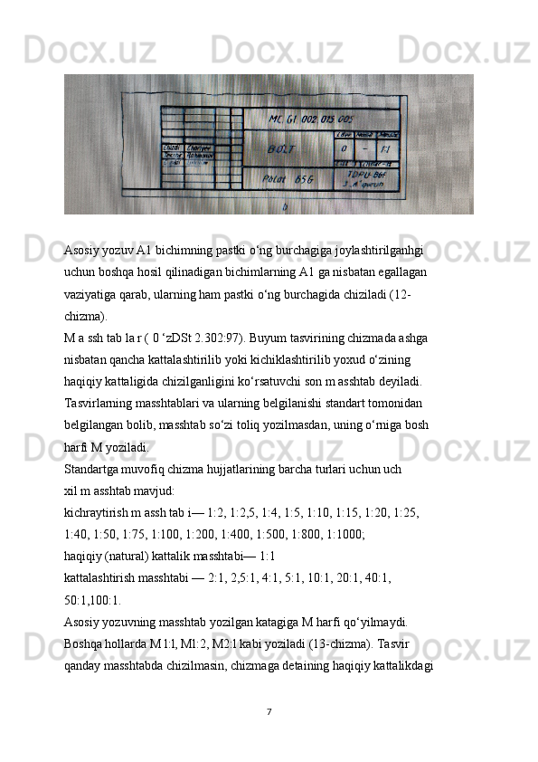 Asosiy yozuv A1 bichimning pastki o‘ng burchagiga joylashtirilganhgi
uchun boshqa hosil qilinadigan bichimlarning A1 ga nisbatan egallagan
vaziyatiga qarab, ularning ham pastki o‘ng burchagida chiziladi (12-
chizma).
M a ssh tab la r ( 0 ‘zDSt 2.302:97). Buyum tasvirining chizmada ashga
nisbatan qancha kattalashtirilib yoki kichiklashtirilib yoxud o‘zining
haqiqiy kattaligida chizilganligini ko‘rsatuvchi son m asshtab deyiladi.
Tasvirlarning masshtablari va ularning belgilanishi standart tomonidan
belgilangan bolib, masshtab so‘zi toliq yozilmasdan, uning o‘rniga bosh
harfi M yoziladi.
Standartga muvofiq chizma hujjatlarining barcha turlari uchun uch
xil m asshtab mavjud:
kichraytirish m assh tab i— 1:2, 1:2,5, 1:4, 1:5, 1:10, 1:15, 1:20, 1:25,
1:40, 1:50, 1:75, 1:100, 1:200, 1:400, 1:500, 1:800, 1:1000;
haqiqiy (natural) kattalik masshtabi— 1:1
kattalashtirish masshtabi — 2:1, 2,5:1, 4:1, 5:1, 10:1, 20:1, 40:1,
50:1,100:1.
Asosiy yozuvning masshtab yozilgan katagiga M harfi qo‘yilmaydi.
Boshqa hollarda M l:l, Ml:2, M2:l kabi yoziladi (13-chizma). Tasvir
qanday masshtabda chizilmasin, chizmaga detaining haqiqiy kattalikdagi
7 