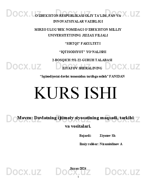 O‘ZBEKISTON RESPUBLIKASI OLIY TA’LIM, FAN VA
INNOVATSIYALAR VAZIRLIGI
MIRZO ULUG BEK NOMIDAGI O ZBEKISTON MILLIYʻ ʻ
UNIVERSITETINING JIZZ А X FILI А LI
 “SIRTQI” F А KULTETI
 “IQTISODIYOT” YO N	
ʻ А LISHI 
2-BOSQICH 551-22-GURUH TALABASI 
ZIYATOV SHERALINING
“Iqtisodiyotni davlat tomonidan tartibga solish” F А NID А N
KURS ISHI
Mavzu: Davlatning ijtimoiy siyosatining maqsadi, tarkibi
va vositalari.
Bajardi:          Ziyatov Sh
Ilmiy rahbar: Nizamitdinov A
Jizzax-2024
1 