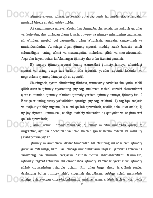 Ijtimoiy   siyosat   sohalariga   kelsak,   bu   erda,   qoida   tariqasida,   ikkita   nisbatan
mustaqil blokni ajratish odatiy holdir:
A) keng ma'noda jamiyat a'zolari hayotining barcha sohalariga taalluqli qarorlar
va faoliyatni, shu jumladan ularni tovarlar, uy-joy va ijtimoiy infratuzilma xizmatlari,
ish   o'rinlari,   maqbul   pul   daromadlari   bilan   ta'minlash,   jamiyatni   kengaytirish   va
mustahkamlashni   o'z   ichiga   olgan   ijtimoiy   siyosat.   moddiy-texnik   bazasini,   aholi
salomatligini,   uning   ta'limi   va   madaniyatini   muhofaza   qilish   va   mustahkamlash,
fuqarolar hayoti uchun kafolatlangan ijtimoiy sharoitlar tizimini yaratish;
B)   haqiqiy   ijtimoiy   siyosat   (uning   elementlari   ijtimoiy   himoya   sohasidagi
siyosat   va   uning   o'ziga   xos   turlari:   oila   siyosati,   yoshlar   siyosati,   keksalar   va
nogironlarni ijtimoiy himoya qilish siyosati).
Shuningdek,   ayrim   olimlarning   fikricha,   zamonaviy   davlatlar   faoliyatini   tahlil
qilish   asosida   ijtimoiy   siyosatning   quyidagi   tuzilmani   tashkil   etuvchi   elementlarini
ajratish mumkin: ijtimoiy ta’minot, ijtimoiy yordam, ijtimoiy himoya, ijtimoiy ish. 2
Boshqalar, uning asosiy yo'nalishlari qatoriga quyidagilar kiradi: 1) sog'liqni saqlash
va majburiy tibbiy sug'urta; 2) oilani  qo'llab-quvvatlash, onalik, bolalik va otalik; 3)
uy-joy   siyosati,   kommunal,   aholiga   maishiy   xizmatlar;   4)   qariyalar   va   nogironlarni
qo'llab-quvvatlash;
)   aholi   uchun   ijtimoiy   xizmatlar;   6)   tabiiy   muhitni   muhofaza   qilish;   7)
migrantlar,   ayniqsa   qochqinlar   va   ichki   ko'chirilganlar   uchun   federal   va   mahalliy
(shahar) turar-joylari.
Ijtimoiy   muammolarni   davlat   tomonidan   hal   etishning   ma'nosi   ham   ijtimoiy
guruhlar   o'rtasidagi,   ham   ular   ichidagi   munosabatlarni   saqlash,   jamiyat   a'zolarining
farovonligi   va   turmush   darajasini   oshirish   uchun   shart-sharoitlarni   ta'minlash,
iqtisodiy   rag'batlantirishni   shakllantirishda   ijtimoiy   kafolatlar   yaratishdir.   ijtimoiy
ishlab   chiqarishdagi   ishtiroki   uchun.   Shu   bilan   birga   shuni   ta’kidlash   joizki,
davlatning   butun   ijtimoiy   ishlab   chiqarish   sharoitlarini   tartibga   solish   maqsadida
amalga   oshirayotgan   chora-tadbirlarining   ajralmas   qismi   sifatida   faoliyat   yurituvchi
10 