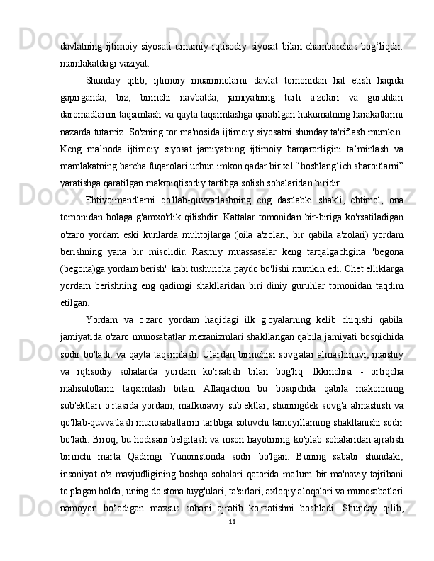 davlatning   ijtimoiy   siyosati   umumiy   iqtisodiy   siyosat   bilan   chambarchas   bog‘liqdir.
mamlakatdagi vaziyat. 
Shunday   qilib,   ijtimoiy   muammolarni   davlat   tomonidan   hal   etish   haqida
gapirganda,   biz,   birinchi   navbatda,   jamiyatning   turli   a'zolari   va   guruhlari
daromadlarini taqsimlash va qayta taqsimlashga qaratilgan hukumatning harakatlarini
nazarda tutamiz. So'zning tor ma'nosida ijtimoiy siyosatni shunday ta'riflash mumkin.
Keng   ma’noda   ijtimoiy   siyosat   jamiyatning   ijtimoiy   barqarorligini   ta’minlash   va
mamlakatning barcha fuqarolari uchun imkon qadar bir xil “boshlang‘ich sharoitlarni”
yaratishga qaratilgan makroiqtisodiy tartibga solish sohalaridan biridir.
Ehtiyojmandlarni   qo'llab-quvvatlashning   eng   dastlabki   shakli,   ehtimol,   ona
tomonidan bolaga  g'amxo'rlik qilishdir.  Kattalar  tomonidan  bir-biriga  ko'rsatiladigan
o'zaro   yordam   eski   kunlarda   muhtojlarga   (oila   a'zolari,   bir   qabila   a'zolari)   yordam
berishning   yana   bir   misolidir.   Rasmiy   muassasalar   keng   tarqalgachgina   "begona
(begona)ga yordam berish" kabi tushuncha paydo bo'lishi mumkin edi. Chet elliklarga
yordam   berishning   eng   qadimgi   shakllaridan   biri   diniy   guruhlar   tomonidan   taqdim
etilgan.
Yordam   va   o'zaro   yordam   haqidagi   ilk   g'oyalarning   kelib   chiqishi   qabila
jamiyatida o'zaro munosabatlar mexanizmlari shakllangan qabila jamiyati bosqichida
sodir  bo'ladi.   va qayta taqsimlash.   Ulardan birinchisi  sovg'alar  almashinuvi,  maishiy
va   iqtisodiy   sohalarda   yordam   ko'rsatish   bilan   bog'liq.   Ikkinchisi   -   ortiqcha
mahsulotlarni   taqsimlash   bilan.   Allaqachon   bu   bosqichda   qabila   makonining
sub'ektlari   o'rtasida   yordam,   mafkuraviy   sub'ektlar,   shuningdek   sovg'a   almashish   va
qo'llab-quvvatlash munosabatlarini tartibga soluvchi tamoyillarning shakllanishi sodir
bo'ladi. Biroq, bu hodisani belgilash va inson hayotining ko'plab sohalaridan ajratish
birinchi   marta   Qadimgi   Yunonistonda   sodir   bo'lgan.   Buning   sababi   shundaki,
insoniyat   o'z   mavjudligining   boshqa   sohalari   qatorida   ma'lum   bir   ma'naviy   tajribani
to'plagan holda, uning do'stona tuyg'ulari, ta'sirlari, axloqiy aloqalari va munosabatlari
namoyon   bo'ladigan   maxsus   sohani   ajratib   ko'rsatishni   boshladi.   Shunday   qilib,
11 