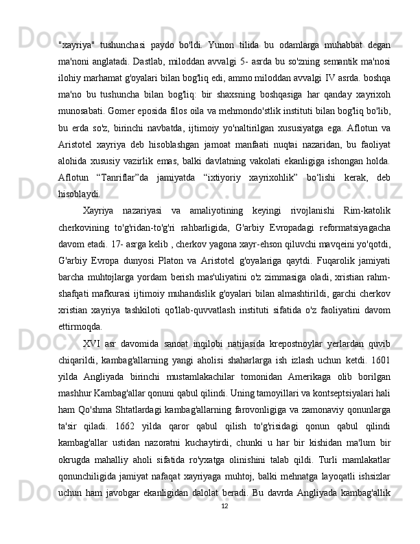 "xayriya"   tushunchasi   paydo   bo'ldi.   Yunon   tilida   bu   odamlarga   muhabbat   degan
ma'noni   anglatadi. Dastlab,   miloddan  avvalgi   5-   asrda  bu so'zning   semantik  ma'nosi
ilohiy marhamat g'oyalari bilan bog'liq edi, ammo miloddan avvalgi  IV  asrda. boshqa
ma'no   bu   tushuncha   bilan   bog'liq:   bir   shaxsning   boshqasiga   har   qanday   xayrixoh
munosabati. Gomer eposida   filos   oila va mehmondo'stlik instituti bilan bog'liq bo'lib,
bu   erda   so'z,   birinchi   navbatda,   ijtimoiy   yo'naltirilgan   xususiyatga   ega.   Aflotun   va
Aristotel   xayriya   deb   hisoblashgan   jamoat   manfaati   nuqtai   nazaridan,   bu   faoliyat
alohida   xususiy   vazirlik   emas,   balki   davlatning   vakolati   ekanligiga   ishongan   holda.
Aflotun   “Tanriflar”da   jamiyatda   “ixtiyoriy   xayrixohlik”   bo‘lishi   kerak,   deb
hisoblaydi.
Xayriya   nazariyasi   va   amaliyotining   keyingi   rivojlanishi   Rim-katolik
cherkovining   to'g'ridan-to'g'ri   rahbarligida,   G'arbiy   Evropadagi   reformatsiyagacha
davom etadi.  17- asrga  kelib , cherkov yagona xayr-ehson qiluvchi mavqeini yo'qotdi,
G'arbiy   Evropa   dunyosi   Platon   va   Aristotel   g'oyalariga   qaytdi.   Fuqarolik   jamiyati
barcha   muhtojlarga   yordam   berish   mas'uliyatini   o'z   zimmasiga   oladi,   xristian   rahm-
shafqati   mafkurasi   ijtimoiy  muhandislik  g'oyalari  bilan  almashtirildi, garchi  cherkov
xristian   xayriya   tashkiloti   qo'llab-quvvatlash   instituti   sifatida   o'z   faoliyatini   davom
ettirmoqda.
XVI   asr   davomida   sanoat   inqilobi   natijasida   krepostnoylar   yerlardan   quvib
chiqarildi,   kambag'allarning   yangi   aholisi   shaharlarga   ish   izlash   uchun   ketdi.   1601
yilda   Angliyada   birinchi   mustamlakachilar   tomonidan   Amerikaga   olib   borilgan
mashhur Kambag'allar qonuni qabul qilindi. Uning tamoyillari va kontseptsiyalari hali
ham Qo'shma Shtatlardagi  kambag'allarning farovonligiga va zamonaviy qonunlarga
ta'sir   qiladi.   1662   yilda   qaror   qabul   qilish   to'g'risidagi   qonun   qabul   qilindi
kambag'allar   ustidan   nazoratni   kuchaytirdi,   chunki   u   har   bir   kishidan   ma'lum   bir
okrugda   mahalliy   aholi   sifatida   ro'yxatga   olinishini   talab   qildi.   Turli   mamlakatlar
qonunchiligida   jamiyat   nafaqat   xayriyaga   muhtoj,   balki   mehnatga   layoqatli   ishsizlar
uchun   ham   javobgar   ekanligidan   dalolat   beradi.   Bu   davrda   Angliyada   kambag'allik
12 