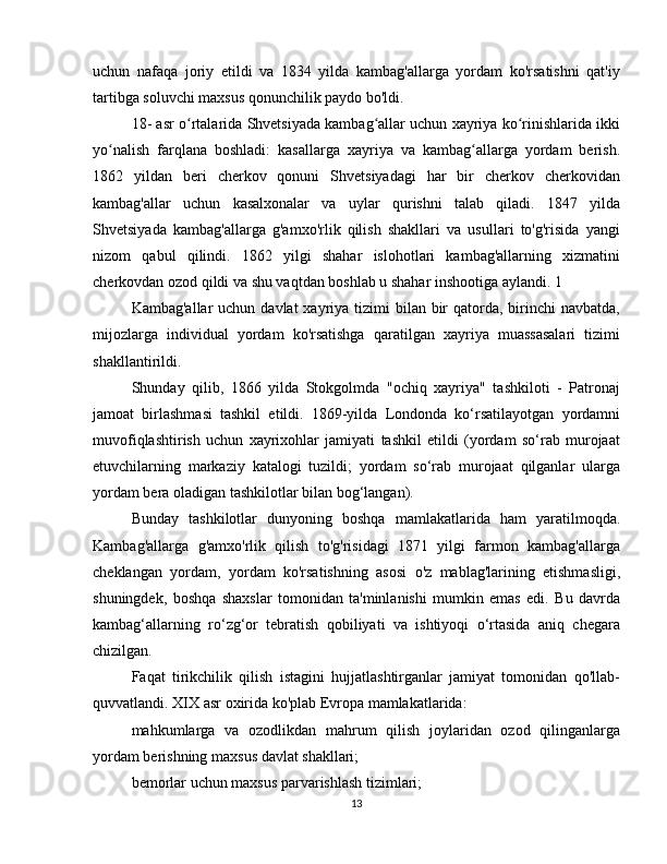 uchun   nafaqa   joriy   etildi   va   1834   yilda   kambag'allarga   yordam   ko'rsatishni   qat'iy
tartibga soluvchi maxsus qonunchilik paydo bo'ldi.
18- asr   o rtalarida Shvetsiyada kambag allar uchun xayriya ko rinishlarida ikkiʻ ʻ ʻ
yo nalish   farqlana   boshladi:   kasallarga   xayriya   va   kambag allarga   yordam   berish.	
ʻ ʻ
1862   yildan   beri   cherkov   qonuni   Shvetsiyadagi   har   bir   cherkov   cherkovidan
kambag'allar   uchun   kasalxonalar   va   uylar   qurishni   talab   qiladi.   1847   yilda
Shvetsiyada   kambag'allarga   g'amxo'rlik   qilish   shakllari   va   usullari   to'g'risida   yangi
nizom   qabul   qilindi.   1862   yilgi   shahar   islohotlari   kambag'allarning   xizmatini
cherkovdan ozod qildi va shu vaqtdan boshlab u shahar inshootiga aylandi. 1
Kambag'allar  uchun davlat  xayriya tizimi  bilan bir  qatorda, birinchi  navbatda,
mijozlarga   individual   yordam   ko'rsatishga   qaratilgan   xayriya   muassasalari   tizimi
shakllantirildi.
Shunday   qilib,   1866   yilda   Stokgolmda   "ochiq   xayriya"   tashkiloti   -   Patronaj
jamoat   birlashmasi   tashkil   etildi.   1869-yilda   Londonda   ko‘rsatilayotgan   yordamni
muvofiqlashtirish   uchun   xayrixohlar   jamiyati   tashkil   etildi   (yordam   so‘rab   murojaat
etuvchilarning   markaziy   katalogi   tuzildi;   yordam   so‘rab   murojaat   qilganlar   ularga
yordam bera oladigan tashkilotlar bilan bog‘langan).
Bunday   tashkilotlar   dunyoning   boshqa   mamlakatlarida   ham   yaratilmoqda.
Kambag'allarga   g'amxo'rlik   qilish   to'g'risidagi   1871   yilgi   farmon   kambag'allarga
cheklangan   yordam,   yordam   ko'rsatishning   asosi   o'z   mablag'larining   etishmasligi,
shuningdek,   boshqa   shaxslar   tomonidan   ta'minlanishi   mumkin   emas   edi.   Bu   davrda
kambag‘allarning   ro‘zg‘or   tebratish   qobiliyati   va   ishtiyoqi   o‘rtasida   aniq   chegara
chizilgan.
Faqat   tirikchilik   qilish   istagini   hujjatlashtirganlar   jamiyat   tomonidan   qo'llab-
quvvatlandi.  XIX asr  oxirida ko'plab Evropa mamlakatlarida:
mahkumlarga   va   ozodlikdan   mahrum   qilish   joylaridan   ozod   qilinganlarga
yordam berishning maxsus davlat shakllari;
bemorlar uchun maxsus parvarishlash tizimlari;
13 