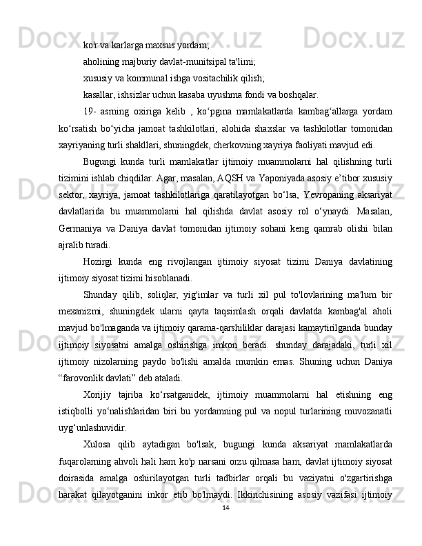 ko'r va karlarga maxsus yordam;
aholining majburiy davlat-munitsipal ta'limi;
xususiy va kommunal ishga vositachilik qilish;
kasallar, ishsizlar uchun kasaba uyushma fondi va boshqalar.
19-   asrning   oxiriga   kelib   ,   ko pgina   mamlakatlarda   kambag allarga   yordamʻ ʻ
ko rsatish   bo yicha   jamoat   tashkilotlari,   alohida   shaxslar   va   tashkilotlar   tomonidan	
ʻ ʻ
xayriyaning turli shakllari, shuningdek, cherkovning xayriya faoliyati mavjud edi.
Bugungi   kunda   turli   mamlakatlar   ijtimoiy   muammolarni   hal   qilishning   turli
tizimini ishlab chiqdilar. Agar, masalan, AQSH va Yaponiyada asosiy e’tibor xususiy
sektor,   xayriya,   jamoat   tashkilotlariga   qaratilayotgan   bo‘lsa,   Yevropaning   aksariyat
davlatlarida   bu   muammolarni   hal   qilishda   davlat   asosiy   rol   o‘ynaydi.   Masalan,
Germaniya   va   Daniya   davlat   tomonidan   ijtimoiy   sohani   keng   qamrab   olishi   bilan
ajralib turadi.
Hozirgi   kunda   eng   rivojlangan   ijtimoiy   siyosat   tizimi   Daniya   davlatining
ijtimoiy siyosat tizimi hisoblanadi.
Shunday   qilib,   soliqlar,   yig'imlar   va   turli   xil   pul   to'lovlarining   ma'lum   bir
mexanizmi,   shuningdek   ularni   qayta   taqsimlash   orqali   davlatda   kambag'al   aholi
mavjud bo'lmaganda va ijtimoiy qarama-qarshiliklar darajasi kamaytirilganda bunday
ijtimoiy   siyosatni   amalga   oshirishga   imkon   beradi.   shunday   darajadaki,   turli   xil
ijtimoiy   nizolarning   paydo   bo'lishi   amalda   mumkin   emas.   Shuning   uchun   Daniya
“farovonlik davlati” deb ataladi.
Xorijiy   tajriba   ko‘rsatganidek,   ijtimoiy   muammolarni   hal   etishning   eng
istiqbolli   yo‘nalishlaridan   biri   bu   yordamning   pul   va   nopul   turlarining   muvozanatli
uyg‘unlashuvidir.
Xulosa   qilib   aytadigan   bo'lsak,   bugungi   kunda   aksariyat   mamlakatlarda
fuqarolarning ahvoli hali ham ko'p narsani orzu qilmasa ham, davlat ijtimoiy siyosat
doirasida   amalga   oshirilayotgan   turli   tadbirlar   orqali   bu   vaziyatni   o'zgartirishga
harakat   qilayotganini   inkor   etib   bo'lmaydi.   Ikkinchisining   asosiy   vazifasi   ijtimoiy
14 