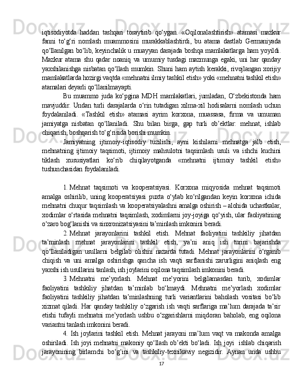 iqtisodiyotda   haddan   tashqari   toraytirib   qo‘ygan.   «Oqilonalashtirish»   atamasi   mazkur
fanni   to‘g‘ri   nomlash   muammosini   murakkablashtirdi,   bu   atama   dastlab   Germaniyada
qo‘llanilgan bo‘lib, keyinchalik u muayyan darajada boshqa mamlakatlar g a ham yoyildi.
Mazkur   atama   shu   qadar   noaniq   va   umumiy   tusdagi   mazmunga   egaki,   uni   har   qanday
yaxshilanishga nisbatan qo‘llash mumkin. Shuni ham aytish kerakki, rivojlangan xorijiy
mamlakatlarda hozirgi vaqtda «mehnatni ilmiy tashkil  et ish» yoki «mehnatni tashkil  et ish»
atamalari deyarli qo‘llanilmayapti.
Bu   muammo   juda   ko‘pgina   MD H   mamlakatlari,   jumladan,   O‘zbekistonda   ham
mavjuddir.   Undan   turli   darajalarda   o‘rin   tutadigan   xilma-xil   hodisalarni   nomlash   uchun
foydalaniladi.   «Tashkil   etish»   atamasi   ayrim   korxona,   muassasa,   firma   va   umuman
jamiyatga   nisbatan   qo‘llaniladi.   Shu   bilan   birga,   gap   turli   ob’ektlar:   mehnat,   ishlab
chiqarish, boshqarish to‘g‘risida borishi mumkin.
Jamiyatning   ijtimoiy - iqtisodiy   tuzilishi,   ayni   kishilarni   mehnatga   jalb   etish,
mehnatning   ijtimoiy   taqsimoti,   ijtimoiy   mahsulotni   taqsimlash   usuli   va   ishchi   kuchini
tiklash   xususiyatlari   ko‘rib   chiqilayotganda   «mehnatni   ijtimoiy   tashkil   et ish»
tushunchasidan foydalaniladi.
1.   Mehnat   taqsimoti   va   kooperatsiyasi.   Korxona   miqyosida   mehnat   taqsimoti
amalga   oshirilib,   uning   kooperatsiyasi   puxta   o‘ylab   ko‘rilgandan   keyin   korxona   ichida
mehnatni chuqur taqsimlash va kooperatsiyalashni amalga oshirish   –   alohida uchastkalar,
xodimlar o‘rtasida mehnatni taqsimlash, xodimlarni joy-joyiga qo‘yish, ular faoliyatining
o‘zaro bog‘lanishi va sinxronizatsiyasini ta’minlash imkonini beradi.
2.   Mehnat   jarayonlarini   tashkil   etish.   Mehnat   faoliyatini   tashkiliy   jihatdan
ta’minlash   mehnat   jarayonlarini   tashkil   etish,   ya’ni   aniq   ish   turini   bajarishda
qo‘llaniladigan   usullarni   belgilab   olishni   nazarda   tutadi.   Mehnat   jarayonlarini   o‘rganib
chiqish   va   uni   amalga   oshirishga   qancha   ish   vaqti   sarflanishi   zarurligini   aniqlash   eng
yaxshi ish usullarini tanlash, ish joylarini oqilona taqsimlash imkonini beradi.
3.   Mehnatni   me’yorlash.   Mehnat   me’yorini   belgilamasdan   turib,   xodimlar
faoliyatini   tashkiliy   jihatdan   ta’minlab   bo‘lmaydi.   Mehnatni   me’yor lash   xodimlar
faoliyatini   tashkiliy   jihatdan   ta’minlashning   turli   variantlarini   baholash   vositasi   bo‘lib
xizmat qiladi. Har qanday tashkiliy o‘zgarish ish vaqti sarflariga ma’lum darajada ta’sir
etishi   tufayli   mehnatni   me’yorlash   ushbu   o‘zgarishlarni   miqdoran   baholab,   eng   oqilona
variantni tanlash imkonini beradi.
4. Ish  joylarini   tashkil   etish.  Mehnat   jarayoni  ma’lum  vaqt   va makonda  amalga
oshiriladi. Ish joyi mehnatni makoniy qo‘llash ob’ekti bo‘ladi. Ish joyi     ishlab chiqarish
jarayonining   birlamchi   bo‘g‘ini   va   tashkiliy-texnikaviy   negizidir.   Aynan   unda   ushbu
17 