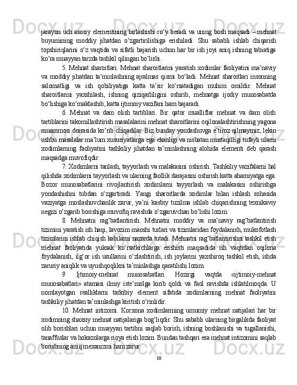 jarayon uch asosiy elementining birlashishi ro‘y beradi va uning bosh maqsadi   –   mehnat
buyumining   moddiy   jihatdan   o‘zgartirilishiga   erishiladi.   Shu   sababli   ishlab   chiqarish
topshiriqlarini o‘z vaqtida va sifatli bajarish uchun har bir ish joyi aniq ishning tabiatiga
ko‘ra muayyan tarzda tashkil qilingan bo‘lishi.
5. Mehnat sharoitlari. Mehnat sharoitlarini yaratish xodimlar faoliyatini ma’naviy
va moddiy jihatdan ta’minlashning ajralmas qismi bo‘ladi. Mehnat sharoitlari insonning
salomatligi   va   ish   qobiliyatiga   katta   ta’sir   ko‘rsatadigan   muhim   omildir.   Mehnat
sharoitlarini   yaxshilash,   ishning   qiziqarliligini   oshirib,   mehnatga   ijodiy   munosabatda
bo‘lishiga ko‘maklashib, katta ijtimoiy vazifani ham bajaradi.
6.   Mehnat   va   dam   olish   tartiblari.   Bir   qator   mualliflar   mehnat   va   dam   olish
tartiblarini takomillashtirish masalalarini mehnat sharoitlarini oqilonalashtirishning yagona
muammosi doirasida ko‘rib chiqadilar. Biz bunday yondashuvga e’tiroz qilmaymiz, lekin
ushbu masalalar ma’lum xususiyatlarga ega ekanligi va nisbatan mustaqil l igi tufayli ularni
xodimlarning   faoliyatini   tashkiliy   jihatdan   ta’minlashning   alohida   elementi   deb   qarash
maqsadga muvofiq dir .
7. Xodimlarni tanlash, tayyorlash va malakasini oshirish. Tashkiliy vazifalarni hal
qilishda xodimlarni tayyorlash va ularning faolli k  darajasini oshirish katta ahamiyatga ega.
Bozor   munosabatlarini   rivojlantirish   xodimlarni   tayyorlash   va   malakasini   oshirishga
yondashishni   tubdan   o‘zgartiradi.   Yangi   sharoitlarda   xodimlar   bilan   ishlash   sohasida
vaziyatga   moslashuvchanlik   zarur,   ya’ni   kasbiy   tuzilma   ishlab   chiqarishning   texnikaviy
negizi o‘zgarib borishiga muvofiq ravishda o‘zgaruvchan bo‘lishi lozim.
8.   Mehnatni   rag‘batlantirish.   Mehnatni   moddiy   va   ma’naviy   rag‘batlantirish
tizimini yaratish ish haqi, lavozim maoshi turlari va tizimlaridan foydalanish, mukofotlash
tizimlarini ishlab chiqish kabilarni nazarda tutadi. Mehnatni rag‘batlantirishni tashkil etish
mehnat   faoliyatida   yuksak   ko‘rsatkichlarga   erishish   maqsadida   ish   vaqtidan   oqilona
foydalanish,  ilg‘or ish usullarini o‘zlashtirish, ish joylarini  yaxshiroq tashkil etish, ishda
zaruriy aniqlik va uyushqoqlikni ta’minlashga qaratilishi lozim.
9.   Ijtimoiy-mehnat   munosabatlari.   Hozirgi   vaqtda   «ijtimoiy-mehnat
munosabatlari»   atamasi   ilmiy   iste’molga   kirib   qoldi   va   faol   ravishda   ishlatilmoqda.   U
nomlayotgan   realliklarni   tarkibiy   element   sifatida   xodimlarning   mehnat   faoliyatini
tashkiliy jihatdan ta’minlashga kiritish o‘rinlidir.
10.   Mehnat   intizomi.   Korxona   xodimlarining   umumiy   mehnat   natijalari   har   bir
xodimning shaxsiy mehnat natijalariga bog‘liqdir. Shu sababli ularning birgalikda faoliyat
olib borishlari uchun muayyan tartibni saqlab borish, ishning boshlanishi va tugallanishi,
tanaffuslar va hokazolarga rioya etish lozim. Bundan tashqari esa mehnat intizomini saqlab
borishning aniq mexanizmi ham zarur.
18