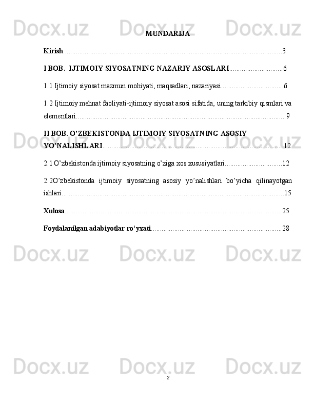 MUNDARIJA
Kirish ..........................................................................................................................3
I BOB.  IJTIMOIY SIYOSATNING NAZARIY ASOSLARI ..............................6
1.1 Ijtimoiy siyosat mazmun mohiyati, maqsadlari, nazariyasi...................................6
1.2 Ijtimoiy mehnat faoliyati-ijtimoiy siyosat asosi sifatida, uning tarkibiy qismlari va
elementlari.....................................................................................................................9
II BOB. O’ZBEKISTONDA IJTIMOIY SIYOSATNING ASOSIY 
YO’NALISHLARI .....................................................................................................12
2.1   O’zbekistonda ijtimoiy siyosatning o’ziga xos xususiyatlari................................12
2.2O’zbekistonda   ijtimoiy   siyosatning   asosiy   yo’nalishlari   bo’yicha   qilinayotgan
ishlari............................................................................................................................15
Xulosa .........................................................................................................................25
Foydalanilgan adabiyotlar ro‘yxati .........................................................................28
2 