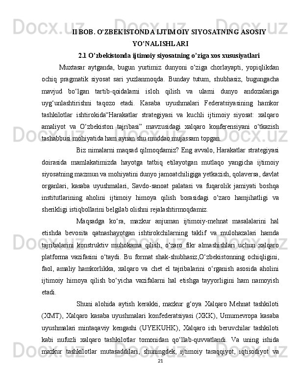 II BOB. O’ZBEKISTONDA IJTIMOIY SIYOSATNING ASOSIY
YO’NALISHLARI
2.1   O’zbekistonda ijtimoiy siyosatning o’ziga xos xususiyatlari
Muxtasar   aytganda,   bugun   yurtimiz   dunyoni   o‘ziga   chorlayapti,   yopiqlikdan
ochiq   pragmatik   siyosat   sari   yuzlanmoqda.   Bunday   tutum,   shubhasiz,   bugungacha
mavjud   bo‘lgan   tartib-qoidalarni   isloh   qilish   va   ularni   dunyo   andozalariga
uyg‘unlashtirishni   taqozo   etadi.   Kasaba   uyushmalari   Federatsiyasining   hamkor
tashkilotlar   ishtirokida“Harakatlar   strategiyasi   va   kuchli   ijtimoiy   siyosat:   xalqaro
amaliyot   va   O‘zbekiston   tajribasi”   mavzusidagi   xalqaro   konferensiyani   o‘tkazish
tashabbusi mohiyatida ham aynan shu muddao mujassam topgan.
  Biz nimalarni maqsad qilmoqdamiz? Eng avvalo, Harakatlar strategiyasi
doirasida   mamlakatimizda   hayotga   tatbiq   etilayotgan   mutlaqo   yangicha   ijtimoiy
siyosatning mazmun va mohiyatini dunyo jamoatchiligiga yetkazish, qolaversa, davlat
organlari,   kasaba   uyushmalari,   Savdo-sanoat   palatasi   va   fuqarolik   jamiyati   boshqa
institutlarining   aholini   ijtimoiy   himoya   qilish   borasidagi   o‘zaro   hamjihatligi   va
sherikligi istiqbollarini belgilab olishni rejalashtirmoqdamiz.
  Maqsadga   ko‘ra,   mazkur   anjuman   ijtimoiy-mehnat   masalalarini   hal
etishda   bevosita   qatnashayotgan   ishtirokchilarning   taklif   va   mulohazalari   hamda
tajribalarini   konstruktiv   muhokama   qilish,   o‘zaro   fikr   almashishlari   uchun   xalqaro
platforma   vazifasini   o‘taydi.   Bu   format   shak-shubhasiz,O‘zbekistonning   ochiqligini,
faol,   amaliy   hamkorlikka,   xalqaro   va   chet   el   tajribalarini   o‘rganish   asosida   aholini
ijtimoiy   himoya   qilish   bo‘yicha   vazifalarni   hal   etishga   tayyorligini   ham   namoyish
etadi.
  Shuni   alohida   aytish   kerakki,   mazkur   g‘oya   Xalqaro   Mehnat   tashkiloti
(XMT),   Xalqaro   kasaba   uyushmalari   konfederatsiyasi   (XKK),   Umumevropa   kasaba
uyushmalari   mintaqaviy   kengashi   (UYEKUHK),   Xalqaro   ish   beruvchilar   tashkiloti
kabi   nufuzli   xalqaro   tashkilotlar   tomonidan   qo‘llab-quvvatlandi.   Va   uning   ishida
mazkur   tashkilotlar   mutasaddilari,   shuningdek,   ijtimoiy   taraqqiyot,   iqtisodiyot   va
21 