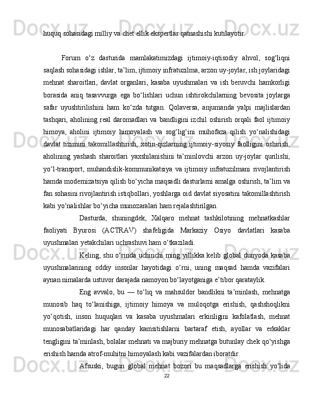 huquq sohasidagi milliy va chet ellik ekspertlar qatnashishi kutilayotir.
Forum   o‘z   dasturida   mamlakatimizdagi   ijtimoiy-iqtisodiy   ahvol,   sog‘liqni
saqlash sohasidagi ishlar, ta’lim, ijtimoiy infratuzilma, arzon uy-joylar, ish joylaridagi
mehnat   sharoitlari,   davlat   organlari,   kasaba   uyushmalari   va   ish   beruvchi   hamkorligi
borasida   aniq   tasavvurga   ega   bo‘lishlari   uchun   ishtirokchilarning   bevosita   joylarga
safar   uyushtirilishini   ham   ko‘zda   tutgan.   Qolaversa,   anjumanda   yalpi   majlislardan
tashqari,   aholining   real   daromadlari   va   bandligini   izchil   oshirish   orqali   faol   ijtimoiy
himoya,   aholini   ijtimoiy   himoyalash   va   sog‘lig‘ini   muhofaza   qilish   yo‘nalishidagi
davlat   tizimini   takomillashtirish,   xotin-qizlarning   ijtimoiy-siyosiy   faolligini   oshirish,
aholining   yashash   sharoitlari   yaxshilanishini   ta’minlovchi   arzon   uy-joylar   qurilishi,
yo‘l-transport,   muhandislik-kommunikatsiya   va   ijtimoiy   infratuzilmani   rivojlantirish
hamda modernizatsiya qilish bo‘yicha maqsadli dasturlarni amalga oshirish, ta’lim va
fan sohasini rivojlantirish istiqbollari, yoshlarga oid davlat siyosatini takomillashtirish
kabi yo‘nalishlar bo‘yicha munozaralari ham rejalashtirilgan.
  Dasturda,   shuningdek,   Xalqaro   mehnat   tashkilotining   mehnatkashlar
faoliyati   Byurosi   (ACTRAV)   shafeligida   Markaziy   Osiyo   davlatlari   kasaba
uyushmalari yetakchilari uchrashuvi ham o‘tkaziladi.
  Keling, shu o‘rinda uchinchi ming yillikka kelib global dunyoda kasaba
uyushmalarining   oddiy   insonlar   hayotidagi   o‘rni,   uning   maqsad   hamda   vazifalari
aynan nimalarda ustuvor darajada namoyon bo‘layotganiga e’tibor qarataylik.
  Eng   avvalo,   bu   —   to‘liq   va   mahsuldor   bandlikni   ta’minlash,   mehnatga
munosib   haq   to‘lanishiga,   ijtimoiy   himoya   va   muloqotga   erishish,   qashshoqlikni
yo‘qotish,   inson   huquqlari   va   kasaba   uyushmalari   erkinligini   kafolatlash,   mehnat
munosabatlaridagi   har   qanday   kamsitishlarni   bartaraf   etish,   ayollar   va   erkaklar
tengligini ta’minlash, bolalar mehnati va majburiy mehnatga butunlay chek qo‘yishga
erishish hamda atrof-muhitni himoya lash kabi vazifalardan iboratdir.
  Afsuski,   bugun   global   mehnat   bozori   bu   maqsadlarga   erishish   yo‘lida
22 