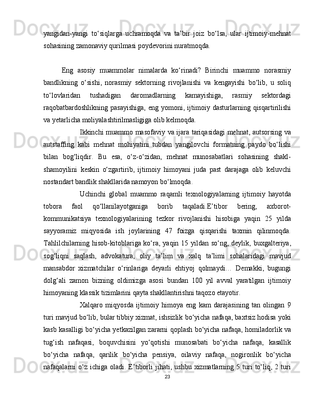 yangidan-yangi   to‘siqlarga   uchramoqda   va   ta’bir   joiz   bo‘lsa,   ular   ijtimoiy-mehnat
sohasining zamonaviy qurilmasi poydevorini nuratmoqda.
Eng   asosiy   muammolar   nimalarda   ko‘rinadi?   Birinchi   muammo   norasmiy
bandlikning   o‘sishi,   norasmiy   sektorning   rivojlanishi   va   kengayishi   bo‘lib,   u   soliq
to‘lovlaridan   tushadigan   daromadlarning   kamayishiga,   rasmiy   sektordagi
raqobatbardoshlikning   pasayishiga,   eng   yomoni,   ijtimoiy   dasturlarning  qisqartirilishi
va yetarlicha moliyalashtirilmasligiga olib kelmoqda.
  Ikkinchi muammo masofaviy va ijara tariqasidagi mehnat, autsorsing va
autstaffing   kabi   mehnat   mohiyatini   tubdan   yangilovchi   formatning   paydo   bo‘lishi
bilan   bog‘liqdir.   Bu   esa,   o‘z-o‘zidan,   mehnat   munosabatlari   sohasining   shakl-
shamoyilini   keskin   o‘zgartirib,   ijtimoiy   himoyani   juda   past   darajaga   olib   keluvchi
nostandart bandlik shakllarida namoyon bo‘lmoqda.
  Uchinchi   global   muammo   raqamli   texnologiyalarning   ijtimoiy   hayotda
tobora   faol   qo‘llanilayotganiga   borib   taqaladi.E’tibor   bering,   axborot-
kommunikatsiya   texnologiyalarining   tezkor   rivojlanishi   hisobiga   yaqin   25   yilda
sayyoramiz   miqyosida   ish   joylarining   47   foizga   qisqarishi   taxmin   qilinmoqda.
Tahlilchilarning hisob-kitoblariga ko‘ra, yaqin 15 yildan so‘ng, deylik, buxgalteriya,
sog‘liqni   saqlash,   advokatura,   oliy   ta’lim   va   xalq   ta’limi   sohalaridagi   mavjud
mansabdor   xizmatchilar   o‘rinlariga   deyarli   ehtiyoj   qolmaydi…   Demakki,   bugungi
dolg‘ali   zamon   bizning   oldimizga   asosi   bundan   100   yil   avval   yaratilgan   ijtimoiy
himoyaning klassik tizimlarini qayta shakllantirishni taqozo etayotir.
  Xalqaro   miqyosda   ijtimoiy   himoya   eng   kam   darajasining   tan   olingan   9
turi mavjud bo‘lib, bular tibbiy xizmat, ishsizlik bo‘yicha nafaqa, baxtsiz hodisa yoki
kasb kasalligi bo‘yicha yetkazilgan zararni qoplash bo‘yicha nafaqa, homiladorlik va
tug‘ish   nafaqasi,   boquvchisini   yo‘qotishi   munosabati   bo‘yicha   nafaqa,   kasallik
bo‘yicha   nafaqa,   qarilik   bo‘yicha   pensiya,   oilaviy   nafaqa,   nogironlik   bo‘yicha
nafaqalarni  o‘z  ichiga  oladi.  E’tiborli   jihati,  ushbu  xizmatlarning  5  turi  to‘liq,  2  turi
23 