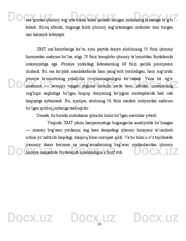 esa qisman ijtimoiy sug‘urta tizimi bilan qamrab olingan xodimning hissasiga to‘g‘ri
keladi.   Biroq   afsuski,   bugunga   kelib   ijtimoiy   sug‘urtalangan   xodimlar   soni   borgan
sari kamayib ketayapti.
XMT   ma’lumotlariga   ko‘ra,   ayni   paytda   dunyo   aholisining   55   foizi   ijtimoiy
himoyadan mahrum bo‘lsa, atigi 29 foizi kompleks ijtimoiy ta’minotdan foydalanish
imkoniyatiga   ega.   Pensiya   yoshidagi   keksalarning   68   foizi   qarilik   pensiyasini
olishadi.   Bu   esa   ko‘plab   mamlakatlarda   ham   jamg‘arib   boriladigan,   ham   sug‘urtali
pensiya   ta’minotining   yetarlicha   rivojlanmaganligini   ko‘rsatadi.   Yana   bir   og‘ir
muammo   —   taraqqiy   topgan   yigirma   birinchi   asrda   ham,   afsuski,   insonlarning
sog‘liqni   saqlashga   bo‘lgan   huquqi   dunyoning   ko‘pgina   mintaqalarida   hali   real
haqiqatga   aylanmadi.   Bu,   ayniqsa,   aholining   56   foizi   mazkur   imtiyozdan   mahrum
bo‘lgan qishloq joylariga taalluqlidir.
Demak, bu borada muhokama qilinishi lozim bo‘lgan mavzular yetarli.
  Yaqinda   XMT   jahon   hamjamiyatiga   bugungacha   amaliyotda   bo‘lmagan
—   xususiy   beg‘araz   yordamni   eng   kam   darajadagi   ijtimoiy   himoyani   ta’minlash
uchun yo‘naltirish haqidagi chaqiriq bilan murojaat qildi. Va bu bilan u o‘z tajribasida
jismoniy   shaxs   korxona   va   jamg‘armalarining   beg‘araz   yordamlaridan   ijtimoiy
himoya maqsadida foydalanish mumkinligini e’tirof etdi.
24 