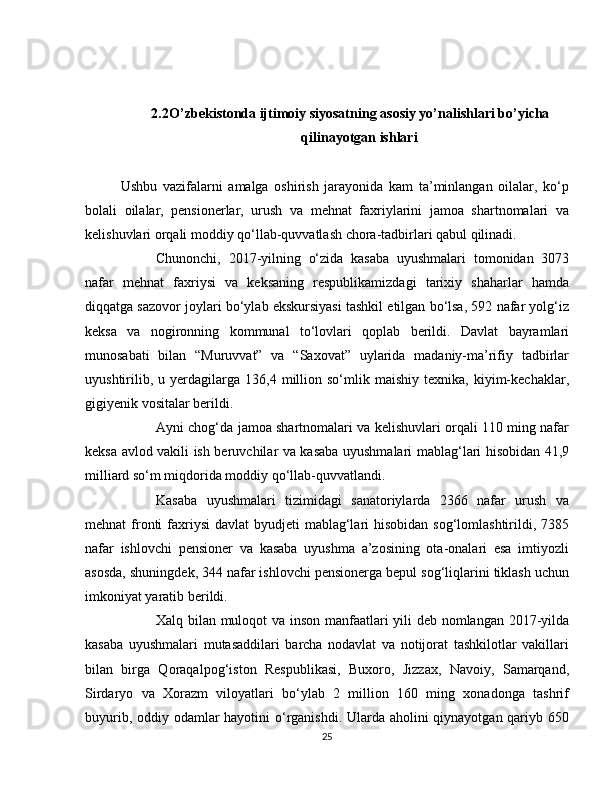 2.2 O’zbekistonda ijtimoiy siyosatning asosiy yo’nalishlari bo’yicha
qilinayotgan ishlari
Ushbu   vazifalarni   amalga   oshirish   jarayonida   kam   ta’minlangan   oilalar,   ko‘p
bolali   oilalar,   pensionerlar,   urush   va   mehnat   faxriylarini   jamoa   shartnomalari   va
kelishuvlari orqali moddiy qo‘llab-quvvatlash chora-tadbirlari qabul qilinadi.
  Chunonchi,   2017-yilning   o‘zida   kasaba   uyushmalari   tomonidan   3073
nafar   mehnat   faxriysi   va   keksaning   respublikamizdagi   tarixiy   shaharlar   hamda
diqqatga sazovor joylari bo‘ylab ekskursiyasi tashkil etilgan bo‘lsa, 592 nafar yolg‘iz
keksa   va   nogironning   kommunal   to‘lovlari   qoplab   berildi.   Davlat   bayramlari
munosabati   bilan   “Muruvvat”   va   “Saxovat”   uylarida   madaniy-ma’rifiy   tadbirlar
uyushtirilib,   u  yerdagilarga   136,4  million  so‘mlik   maishiy  texnika,   kiyim-kechaklar,
gigiyenik vositalar berildi.
  Ayni chog‘da jamoa shartnomalari va kelishuvlari orqali 110 ming nafar
keksa avlod vakili ish beruvchilar va kasaba uyushmalari mablag‘lari hisobidan 41,9
milliard so‘m miqdorida moddiy qo‘llab-quvvatlandi.
  Kasaba   uyushmalari   tizimidagi   sanatoriylarda   2366   nafar   urush   va
mehnat  fronti  faxriysi  davlat  byudjeti  mablag‘lari  hisobidan  sog‘lomlashtirildi, 7385
nafar   ishlovchi   pensioner   va   kasaba   uyushma   a’zosining   ota-onalari   esa   imtiyozli
asosda, shuning dek, 344 nafar ishlovchi pensionerga bepul sog‘liqlarini tiklash uchun
imkoniyat yaratib berildi.
  Xalq bilan muloqot va inson manfaatlari yili deb nomlangan 2017-yilda
kasaba   uyushmalari   mutasaddilari   barcha   nodavlat   va   notijorat   tashkilotlar   vakillari
bilan   birga   Qoraqalpog‘is ton   Respublikasi,   Buxoro,   Jizzax,   Navoiy,   Samarqand,
Sirdaryo   va   Xorazm   viloyatlari   bo‘ylab   2   million   160   ming   xonadonga   tashrif
buyurib, oddiy odamlar hayotini o‘rganishdi. Ularda aholini  qiynayotgan qariyb 650
25 