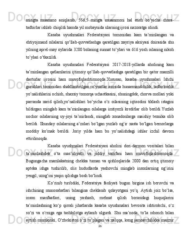 mingta   muammo   aniqlanib,   556,5   mingta   muammoni   hal   etish   bo‘yicha   chora-
tadbirlar ishlab chiqildi hamda yil mobaynida ularning ijrosi nazoratga olindi.
  Kasaba   uyushmalari   Federatsiyasi   tomonidan   kam   ta’minlangan   va
ehtiyojmand   oilalarni   qo‘llab-quvvatlashga   qaratilgan   xayriya   aksiyasi   doirasida   shu
yilning aprel-may oylarida 3280 bolaning sunnat to‘ylari va 616 yosh oilaning nikoh
to‘ylari o‘tkazildi.
  Kasaba   uyushmalari   Federatsiyasi   2017-2018-yillarda   aholining   kam
ta’minlangan qatlamlarini ijtimoiy qo‘llab-quvvatlashga  qaratilgan bir  qator manzilli
dasturlar   ijrosini   ham   muvofiqlashtirmoqda.Xususan,   kasaba   uyushmalari   Ishchi
guruhlari tomonidan shakllantirilgan ro‘yxatlar asosida hunarmandchilik, tadbirkorlik
yo‘nalishlarini ochish, shaxsiy tomorqa uchastkasini, shuningdek, chorva mollari yoki
parranda   xarid   qilish,yo‘nalishlari   bo‘yicha   o‘z   oilasining   iqtisodini   tiklash   istagini
bildirgan   minglab   kam   ta’minlangan   oilalarga   imtiyozli   kreditlar   olib   berildi.Yuzlab
nochor   oilalarning   uy-joyi   ta’mirlandi,   minglab   xonadonlarga   maishiy   texnika   olib
berildi.   Shunday   oilalarning   a’zolari   bo‘lgan   yuzlab   og‘ir   xasta   bo‘lgan   bemorlarga
moddiy   ko‘mak   berildi.   Joriy   yilda   ham   bu   yo‘nalishdagi   ishlar   izchil   davom
ettirilmoqda.
  Kasaba   uyushmalari   Federatsiyasi   aholini   dori-darmon   vositalari   bilan
ta’minlashdek   o‘ta   mas’uliyatli   va   jiddiy   vazifani   ham   muvofiqlashtirmoqda.
Bugungacha   mamlakatning   chekka   tuman   va   qishloqlarida   2000   dan   ortiq   ijtimoiy
apteka   ishga   tushirilib,   olis   hududlarda   yashovchi   minglab   insonlarning   og‘irini
yengil, uzog‘ini yaqin qilishga bosh bo‘lindi.
  Ko‘rinib   turibdiki,   Federatsiya   faoliyati   bugun   birgina   ish   beruvchi   va
ishchining   munosabatlari   bilangina   cheklanib   qolayotgani   yo‘q.   Aytish   joiz   bo‘lsa,
inson   manfaatlari,   uning   yashash,   mehnat   qilish   borasidagi   huquqlarini
ta’minlashning   ko‘p   qirrali   jihatlarida   kasaba   uyushmalari   bevosita   ishtirokchi,   o‘z
so‘zi   va   o‘rniga   ega   tashkilotga   aylanib   ulgurdi.   Shu   ma’noda,   to‘la   ishonch   bilan
aytish mumkinki, O‘zbekiston o‘zi to‘plagan va xalqqa, keng jamoatchilikka manzur
26 