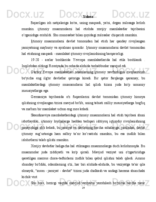 Xulosa
Bajarilgan   ish   natijalariga   ko'ra,   uning   maqsadi,   ya'ni,   degan   xulosaga   kelish
mumkin.   ijtimoiy   muammolarni   hal   etishda   xorijiy   mamlakatlar   tajribasini
o‘rganishga erishildi. Shu munosabat bilan quyidagi xulosalar chiqarish mumkin.
Ijtimoiy   muammolarni   davlat   tomonidan   hal   etish   har   qanday   rivojlangan
jamiyatning majburiy va ajralmas qismidir. Ijtimoiy muammolarni  davlat  tomonidan
hal etishning maqsadi - mamlakat ijtimoiy rivojlanishining barqarorligi.
19-20   -   asrlar   boshlarida   Yevropa   mamlakatlarida   hal   etila   boshlandi   .
Inqilobdan oldingi Rossiyada bu sohada alohida tashabbuslar mavjud edi.
G'arbiy   Evropa   mamlakatlari   odamlarning   ijtimoiy   xavfsizligini   rivojlantirish
bo'yicha   eng   ilg'or   davlatlar   qatoriga   kiradi.   Bir   qator   farqlarga   qaramay,   bu
mamlakatlardagi   ijtimoiy   muammolarni   hal   qilish   tizimi   juda   ko'p   umumiy
xususiyatlarga ega.
Germaniya   tajribasida   o'z   fuqarolarini   davlat   tomonidan   ijtimoiy   himoya
qilishning rivojlangan tizimi mavjud bo'lib, uning tabiati milliy xususiyatlarga bog'liq
va ma'lum bir mamlakat uchun eng mos keladi.
Skandinaviya mamlakatlaridagi ijtimoiy muammolarni hal etish tajribasi shuni
isbotlaydiki,   ijtimoiy   loyihalarga   haddan   tashqari   ishtiyoq   iqtisodiy   rivojlanishning
pasayishiga olib keladi, bu jamiyat va davlatning barcha sohalariga, jumladan, davlat
ijtimoiy   sug‘urtasiga   ham   salbiy   ta’sir   ko‘rsatishi   mumkin,   bu   esa   zudlik   bilan
islohotlarni talab qilishi mumkin.
Xorijiy davlatlar haligacha hal etilmagan muammolarga duch kelishmoqda. Bu
muammolar   juda   ziddiyatli   va   ko'p   qirrali.   Mavjud   vaziyat   uni   o'zgartirishga
qaratilgan   maxsus   chora-tadbirlarni   zudlik   bilan   qabul   qilishni   talab   qiladi.   Ammo
shunday   bo'ldiki,   odamlarning   o'zi,   har   biri   alohida-alohida,   bu   vaziyatga   ta'sir   qila
olmaydi, "inson - jamiyat - davlat" tizimi juda chalkash va undagi hamma shunchaki
kichik vint.
Shu   bois,   hozirgi   vaqtda   mavjud   vaziyatni   yaxshilash   bo'yicha   barcha   zarur
29 