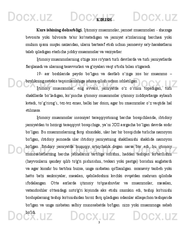 KIRISH
Kurs ishining dolzarbligi.  Ijtimoiy muammolar, jamoat muammolari - shaxsga
bevosita   yoki   bilvosita   ta'sir   ko'rsatadigan   va   jamiyat   a'zolarining   barchasi   yoki
muhim qismi nuqtai nazaridan, ularni bartaraf etish uchun jamoaviy sa'y-harakatlarni
talab qiladigan etarlicha jiddiy muammolar va vaziyatlar.
Ijtimoiy muammolarning o'ziga xos ro'yxati turli davrlarda va turli jamiyatlarda
farqlanadi va ularning tasavvurlari va g'oyalari vaqt o'tishi bilan o'zgaradi.
19-   asr   boshlarida   paydo   bo‘lgan   va   dastlab   o‘ziga   xos   bir   muammo   –
boylikning notekis taqsimlanishiga ishora qilish uchun ishlatilgan.
Ijtimoiy   muammolar,   eng   avvalo,   jamiyatda   o‘z   o‘rnini   topadigan,   turli
shakllarda   bo‘ladigan,   ko‘pincha   ijtimoiy   muammolar   ijtimoiy   ziddiyatlarga   aylanib
ketadi, to‘g‘rirog‘i, tez-tez emas, balki har doim, agar bu muammolar o‘z vaqtida hal
etilmasa.
Ijtimoiy   muammolar   insoniyat   taraqqiyotining   barcha   bosqichlarida,   ibtidoiy
jamiyatdan to hozirgi taraqqiyot bosqichiga, ya’ni XXI asrgacha bo‘lgan davrda sodir
bo‘lgan. Bu muammolarning farqi shundaki, ular har bir bosqichda turlicha namoyon
bo'lgan,   ibtidoiy   jamoada   ular   ibtidoiy   jamiyatning   shakllanishi   shaklida   namoyon
bo'lgan.   Ibtidoiy   jamiyatda   huquqiy   ortiqchalik   degan   narsa   bor   edi,   bu   ijtimoiy
munosabatlarning   barcha   jabhalarini   tartibga   solishni,   haddan   tashqari   ko'tarilishni
(hayvonlarni   qanday   qilib   to'g'ri   pishirishni,   teskari   yoki   pastga)   borishni   anglatardi
va   agar   kimdir   bu   tartibni   buzsa,   unga   nisbatan   qo'llanilgan.   ommaviy   tanbeh   yoki
hatto   ba'zi   sanksiyalar,   masalan,   qabiladoshini   kechki   ovqatdan   mahrum   qilishda
ifodalangan.   O'rta   asrlarda   ijtimoiy   to'qnashuvlar   va   muammolar,   masalan,
vatandoshlar   o'rtasidagi   noto'g'ri   kiyimda   aks   etishi   mumkin   edi,   tashqi   ko'rinishi
boshqalarning tashqi ko'rinishidan biroz farq qiladigan odamlar allaqachon tashqarida
bo'lgan   va   unga   nisbatan   salbiy   munosabatda   bo'lgan.   nizo   yoki   muammoga   sabab
bo'ldi.
3 