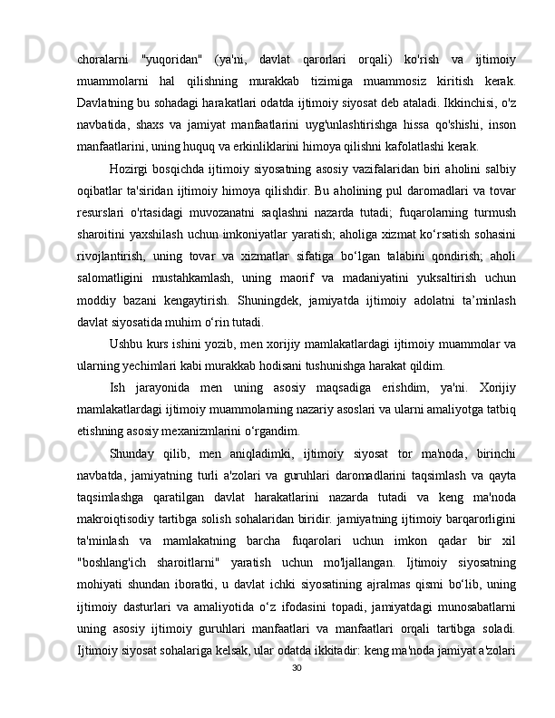 choralarni   "yuqoridan"   (ya'ni,   davlat   qarorlari   orqali)   ko'rish   va   ijtimoiy
muammolarni   hal   qilishning   murakkab   tizimiga   muammosiz   kiritish   kerak.
Davlatning bu sohadagi harakatlari odatda ijtimoiy siyosat deb ataladi. Ikkinchisi, o'z
navbatida,   shaxs   va   jamiyat   manfaatlarini   uyg'unlashtirishga   hissa   qo'shishi,   inson
manfaatlarini, uning huquq va erkinliklarini himoya qilishni kafolatlashi kerak.
Hozirgi   bosqichda   ijtimoiy   siyosatning   asosiy   vazifalaridan   biri   aholini   salbiy
oqibatlar   ta'siridan   ijtimoiy   himoya  qilishdir.   Bu   aholining   pul   daromadlari   va   tovar
resurslari   o'rtasidagi   muvozanatni   saqlashni   nazarda   tutadi;   fuqarolarning   turmush
sharoitini yaxshilash uchun imkoniyatlar yaratish;  aholiga xizmat ko‘rsatish sohasini
rivojlantirish,   uning   tovar   va   xizmatlar   sifatiga   bo‘lgan   talabini   qondirish;   aholi
salomatligini   mustahkamlash,   uning   maorif   va   madaniyatini   yuksaltirish   uchun
moddiy   bazani   kengaytirish.   Shuningdek,   jamiyatda   ijtimoiy   adolatni   ta’minlash
davlat siyosatida muhim o‘rin tutadi.
Ushbu kurs ishini yozib, men xorijiy mamlakatlardagi ijtimoiy muammolar va
ularning yechimlari kabi murakkab hodisani tushunishga harakat qildim.
Ish   jarayonida   men   uning   asosiy   maqsadiga   erishdim,   ya'ni.   Xorijiy
mamlakatlardagi ijtimoiy muammolarning nazariy asoslari va ularni amaliyotga tatbiq
etishning asosiy mexanizmlarini o‘rgandim.
Shunday   qilib,   men   aniqladimki,   ijtimoiy   siyosat   tor   ma'noda,   birinchi
navbatda,   jamiyatning   turli   a'zolari   va   guruhlari   daromadlarini   taqsimlash   va   qayta
taqsimlashga   qaratilgan   davlat   harakatlarini   nazarda   tutadi   va   keng   ma'noda
makroiqtisodiy tartibga solish sohalaridan biridir. jamiyatning ijtimoiy barqarorligini
ta'minlash   va   mamlakatning   barcha   fuqarolari   uchun   imkon   qadar   bir   xil
"boshlang'ich   sharoitlarni"   yaratish   uchun   mo'ljallangan.   Ijtimoiy   siyosatning
mohiyati   shundan   iboratki,   u   davlat   ichki   siyosatining   ajralmas   qismi   bo‘lib,   uning
ijtimoiy   dasturlari   va   amaliyotida   o‘z   ifodasini   topadi,   jamiyatdagi   munosabatlarni
uning   asosiy   ijtimoiy   guruhlari   manfaatlari   va   manfaatlari   orqali   tartibga   soladi.
Ijtimoiy siyosat sohalariga kelsak, ular odatda ikkitadir: keng ma'noda jamiyat a'zolari
30 