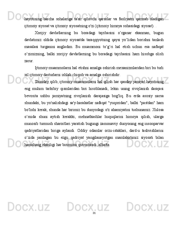 hayotining   barcha   sohalariga   ta'sir   qiluvchi   qarorlar   va   faoliyatni   qamrab   oladigan
ijtimoiy siyosat va ijtimoiy siyosatning o'zi (ijtimoiy himoya sohasidagi siyosat). .
Xorijiy   davlatlarning   bu   boradagi   tajribasini   o‘rganar   ekanman,   bugun
davlatimiz   oldida   ijtimoiy   siyosatda   taraqqiyotning   qaysi   yo‘lidan   borishni   tanlash
masalasi   turganini   angladim.   Bu   muammoni   to‘g‘ri   hal   etish   uchun   esa   nafaqat
o‘zimizning,   balki   xorijiy   davlatlarning   bu   boradagi   tajribasini   ham   hisobga   olish
zarur.
Ijtimoiy muammolarni hal etishni amalga oshirish mexanizmlaridan biri bu turli
xil ijtimoiy dasturlarni ishlab chiqish va amalga oshirishdir.
Shunday qilib, ijtimoiy muammolarni hal qilish har qanday jamiyat hayotining
eng   muhim   tarkibiy   qismlaridan   biri   hisoblanadi,   lekin   uning   rivojlanish   darajasi
bevosita   ushbu   jamiyatning   rivojlanish   darajasiga   bog'liq.   Bu   erda   asosiy   narsa
shundaki,   bu   yo'nalishdagi   sa'y-harakatlar   nafaqat   "yuqoridan",   balki   "pastdan"   ham
bo'lishi   kerak, shunda  har   birimiz  bu dunyodagi   o'z  ahamiyatini  tushunamiz.   Xulosa
o‘rnida   shuni   aytish   kerakki,   mehnatkashlar   huquqlarini   himoya   qilish,   ularga
munosib turmush sharoitlari yaratish bugungi zamonaviy   dunyoning eng insonparvar
qadriyatlaridan   biriga   aylandi.   Oddiy   odamlar   orzu-istaklari,   dard-u   tashvishlarini
o‘zida   jamlagan   bu   ezgu   qadriyat   yangilanayotgan   mamlakatimiz   siyosati   bilan
hamohang ekanligi har birimizni quvontiradi, albatta.
chet ellik aholini ijtimoiy himoya qilish
31 