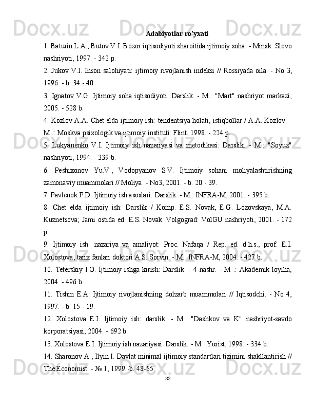 Adabiyotlar ro'yxati
1. Baturin L.A., Butov V.I. Bozor iqtisodiyoti sharoitida ijtimoiy soha. - Minsk: Slovo
nashriyoti, 1997. - 342 p.
2. Jukov V.I. Inson salohiyati:  ijtimoiy rivojlanish indeksi  //  Rossiyada  oila. - No 3,
1996. - b. 34 - 40.
3.   Ignatov   V.G.   Ijtimoiy   soha   iqtisodiyoti:   Darslik.   -   M.:   "Mart"   nashriyot   markazi,
2005. - 528 b.
4. Kozlov A.A. Chet elda ijtimoiy ish: tendentsiya holati, istiqbollar / A.A. Kozlov. -
M .: Moskva psixologik va ijtimoiy instituti: Flint, 1998. - 224 p.
5.   Lukyanenko   V.I.   Ijtimoiy   ish   nazariyasi   va   metodikasi:   Darslik.   -   M.:   "Soyuz"
nashriyoti, 1994. - 339 b.
6.   Peshixonov   Yu.V.,   Vodopyanov   S.V.   Ijtimoiy   sohani   moliyalashtirishning
zamonaviy muammolari // Moliya. - No3, 2001. - b. 20 - 39.
7. Pavlenok P.D. Ijtimoiy ish asoslari: Darslik. - M.: INFRA-M, 2001. - 395 b.
8.   Chet   elda   ijtimoiy   ish:   Darslik   /   Komp.   E.S.   Novak,   E.G.   Lozovskaya,   M.A.
Kuznetsova;  Jami ostida ed.   E.S. Novak.   Volgograd: VolGU nashriyoti, 2001. - 172
p.
9.   Ijtimoiy   ish:   nazariya   va   amaliyot:   Proc.   Nafaqa   /   Rep.   ed.   d.h.s.,   prof.   E.I.
Xolostova, tarix fanlari doktori A.S. Sorvin. - M.: INFRA-M, 2004. - 427 b.
10.  Teterskiy   I.O.   Ijtimoiy  ishga   kirish:   Darslik.  -   4-nashr.   -   M   .:   Akademik   loyiha,
2004. - 496 b.
11.   Tishin   E.A.   Ijtimoiy   rivojlanishning   dolzarb   muammolari   //   Iqtisodchi.   -   No   4,
1997. - b. 15 - 19.
12.   Xolostova   E.I.   Ijtimoiy   ish:   darslik.   -   M.:   "Dashkov   va   K"   nashriyot-savdo
korporatsiyasi, 2004. - 692 b.
13. Xolostova E.I. Ijtimoiy ish nazariyasi: Darslik. - M.: Yurist, 1998. - 334 b.
14. Sharonov A., Ilyin I. Davlat minimal ijtimoiy standartlari tizimini shakllantirish //
The Economist. - № 1, 1999.-b. 48-55.
32 