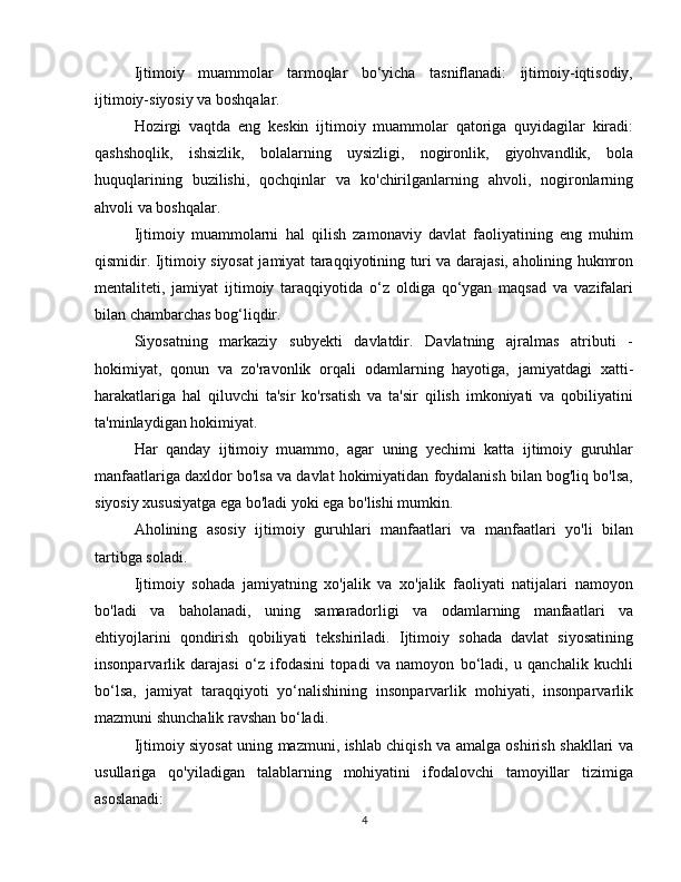 Ijtimoiy   muammolar   tarmoqlar   bo‘yicha   tasniflanadi:   ijtimoiy-iqtisodiy,
ijtimoiy-siyosiy va boshqalar.
Hozirgi   vaqtda   eng   keskin   ijtimoiy   muammolar   qatoriga   quyidagilar   kiradi:
qashshoqlik,   ishsizlik,   bolalarning   uysizligi,   nogironlik,   giyohvandlik,   bola
huquqlarining   buzilishi,   qochqinlar   va   ko'chirilganlarning   ahvoli,   nogironlarning
ahvoli va boshqalar.
Ijtimoiy   muammolarni   hal   qilish   zamonaviy   davlat   faoliyatining   eng   muhim
qismidir. Ijtimoiy siyosat jamiyat taraqqiyotining turi va darajasi, aholining hukmron
mentaliteti,   jamiyat   ijtimoiy   taraqqiyotida   o‘z   oldiga   qo‘ygan   maqsad   va   vazifalari
bilan chambarchas bog‘liqdir.
Siyosatning   markaziy   subyekti   davlatdir.   Davlatning   ajralmas   atributi   -
hokimiyat,   qonun   va   zo'ravonlik   orqali   odamlarning   hayotiga,   jamiyatdagi   xatti-
harakatlariga   hal   qiluvchi   ta'sir   ko'rsatish   va   ta'sir   qilish   imkoniyati   va   qobiliyatini
ta'minlaydigan hokimiyat. 
Har   qanday   ijtimoiy   muammo,   agar   uning   yechimi   katta   ijtimoiy   guruhlar
manfaatlariga daxldor bo'lsa va davlat hokimiyatidan foydalanish bilan bog'liq bo'lsa,
siyosiy xususiyatga ega bo'ladi yoki ega bo'lishi mumkin.
Aholining   asosiy   ijtimoiy   guruhlari   manfaatlari   va   manfaatlari   yo'li   bilan
tartibga soladi.
Ijtimoiy   sohada   jamiyatning   xo'jalik   va   xo'jalik   faoliyati   natijalari   namoyon
bo'ladi   va   baholanadi,   uning   samaradorligi   va   odamlarning   manfaatlari   va
ehtiyojlarini   qondirish   qobiliyati   tekshiriladi.   Ijtimoiy   sohada   davlat   siyosatining
insonparvarlik   darajasi   o‘z   ifodasini   topadi   va   namoyon   bo‘ladi,   u   qanchalik   kuchli
bo‘lsa,   jamiyat   taraqqiyoti   yo‘nalishining   insonparvarlik   mohiyati,   insonparvarlik
mazmuni shunchalik ravshan bo‘ladi.
Ijtimoiy siyosat uning mazmuni, ishlab chiqish va amalga oshirish shakllari va
usullariga   qo'yiladigan   talablarning   mohiyatini   ifodalovchi   tamoyillar   tizimiga
asoslanadi:
4 