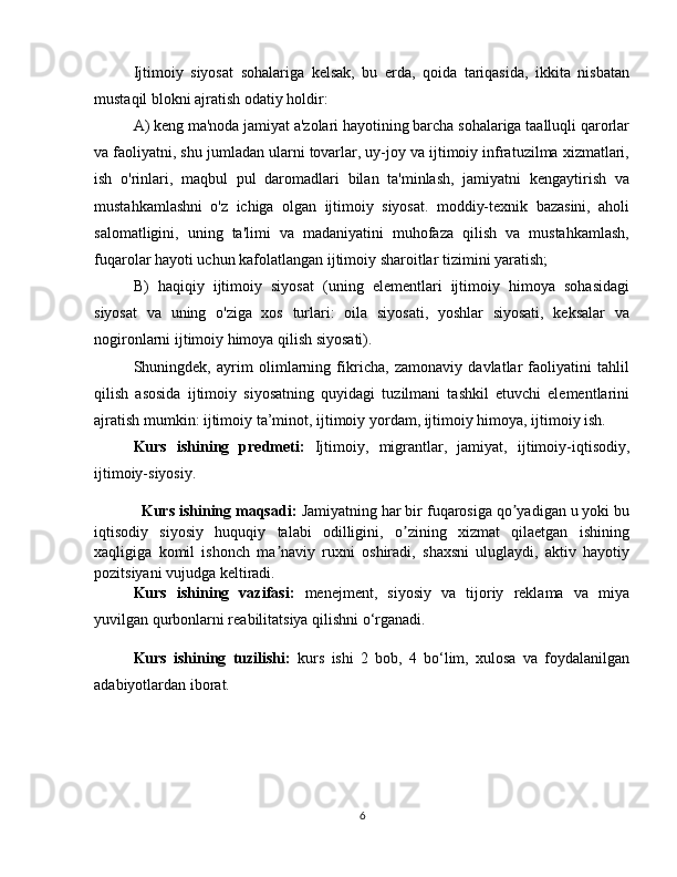 Ijtimoiy   siyosat   sohalariga   kelsak,   bu   erda,   qoida   tariqasida,   ikkita   nisbatan
mustaqil blokni ajratish odatiy holdir:
A) keng ma'noda jamiyat a'zolari hayotining barcha sohalariga taalluqli qarorlar
va faoliyatni, shu jumladan ularni tovarlar, uy-joy va ijtimoiy infratuzilma xizmatlari,
ish   o'rinlari,   maqbul   pul   daromadlari   bilan   ta'minlash,   jamiyatni   kengaytirish   va
mustahkamlashni   o'z   ichiga   olgan   ijtimoiy   siyosat.   moddiy-texnik   bazasini,   aholi
salomatligini,   uning   ta'limi   va   madaniyatini   muhofaza   qilish   va   mustahkamlash,
fuqarolar hayoti uchun kafolatlangan ijtimoiy sharoitlar tizimini yaratish;
B)   haqiqiy   ijtimoiy   siyosat   (uning   elementlari   ijtimoiy   himoya   sohasidagi
siyosat   va   uning   o'ziga   xos   turlari:   oila   siyosati,   yoshlar   siyosati,   keksalar   va
nogironlarni ijtimoiy himoya qilish siyosati).
Shuningdek,   ayrim   olimlarning   fikricha,   zamonaviy   davlatlar   faoliyatini   tahlil
qilish   asosida   ijtimoiy   siyosatning   quyidagi   tuzilmani   tashkil   etuvchi   elementlarini
ajratish mumkin: ijtimoiy ta’minot, ijtimoiy yordam, ijtimoiy himoya, ijtimoiy ish. 
Kurs   ishining   predmeti:   Ijtimoiy ,   migrantlar ,   jamiyat ,   ijtimoiy-iqtisodiy,
ijtimoiy-siyosiy.
Kurs ishining maqsadi:   Jamiyatning har bir fuqarosiga qo yadigan u yoki buʼ
iqtisodiy   siyosiy   huquqiy   talabi   odilligini,   o zining   xizmat   qilaetgan   ishining	
ʼ
xaqligiga   komil   ishonch   ma naviy   ruxni   oshiradi,   shaxsni   uluglaydi,   aktiv   hayotiy	
ʼ
pozitsiyani vujudga keltiradi.
Kurs   ishining   vazifasi:   menejment,   siyosiy   va   tijoriy   reklama   va   miya
yuvilgan qurbonlarni reabilitatsiya qilishni o‘rganadi.
Kurs   ishining   tuzilishi:   kurs   ishi   2   bob,   4   bo‘lim,   xulosa   va   foydalanilgan
adabiyotlardan iborat.
6 