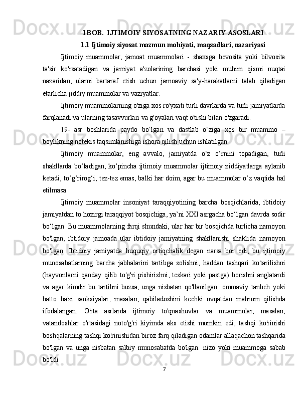 I BOB.  IJTIMOIY SIYOSATNING NAZARIY ASOSLARI
1.1 Ijtimoiy siyosat mazmun mohiyati, maqsadlari, nazariyasi
Ijtimoiy   muammolar,   jamoat   muammolari   -   shaxsga   bevosita   yoki   bilvosita
ta'sir   ko'rsatadigan   va   jamiyat   a'zolarining   barchasi   yoki   muhim   qismi   nuqtai
nazaridan,   ularni   bartaraf   etish   uchun   jamoaviy   sa'y-harakatlarni   talab   qiladigan
etarlicha jiddiy muammolar va vaziyatlar.
Ijtimoiy muammolarning o'ziga xos ro'yxati turli davrlarda va turli jamiyatlarda
farqlanadi va ularning tasavvurlari va g'oyalari vaqt o'tishi bilan o'zgaradi.
19-   asr   boshlarida   paydo   bo‘lgan   va   dastlab   o‘ziga   xos   bir   muammo   –
boylikning notekis taqsimlanishiga ishora qilish uchun ishlatilgan.
Ijtimoiy   muammolar,   eng   avvalo,   jamiyatda   o‘z   o‘rnini   topadigan,   turli
shakllarda   bo‘ladigan,   ko‘pincha   ijtimoiy   muammolar   ijtimoiy   ziddiyatlarga   aylanib
ketadi, to‘g‘rirog‘i, tez-tez emas, balki har doim, agar bu muammolar o‘z vaqtida hal
etilmasa.
Ijtimoiy   muammolar   insoniyat   taraqqiyotining   barcha   bosqichlarida,   ibtidoiy
jamiyatdan to hozirgi taraqqiyot bosqichiga, ya’ni XXI asrgacha bo‘lgan davrda sodir
bo‘lgan. Bu muammolarning farqi shundaki, ular har bir bosqichda turlicha namoyon
bo'lgan,   ibtidoiy   jamoada   ular   ibtidoiy   jamiyatning   shakllanishi   shaklida   namoyon
bo'lgan.   Ibtidoiy   jamiyatda   huquqiy   ortiqchalik   degan   narsa   bor   edi,   bu   ijtimoiy
munosabatlarning   barcha   jabhalarini   tartibga   solishni,   haddan   tashqari   ko'tarilishni
(hayvonlarni   qanday   qilib   to'g'ri   pishirishni,   teskari   yoki   pastga)   borishni   anglatardi
va   agar   kimdir   bu   tartibni   buzsa,   unga   nisbatan   qo'llanilgan.   ommaviy   tanbeh   yoki
hatto   ba'zi   sanksiyalar,   masalan,   qabiladoshini   kechki   ovqatdan   mahrum   qilishda
ifodalangan.   O'rta   asrlarda   ijtimoiy   to'qnashuvlar   va   muammolar,   masalan,
vatandoshlar   o'rtasidagi   noto'g'ri   kiyimda   aks   etishi   mumkin   edi,   tashqi   ko'rinishi
boshqalarning tashqi ko'rinishidan biroz farq qiladigan odamlar allaqachon tashqarida
bo'lgan   va   unga   nisbatan   salbiy   munosabatda   bo'lgan.   nizo   yoki   muammoga   sabab
bo'ldi.
7 