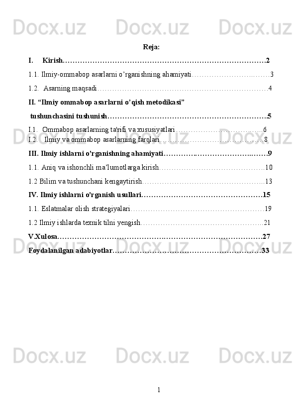 Reja:
I. Kirish……………………………………………………………………….2
1.1. Ilmiy-ommabop asarlarni o’rganishning ahamiyati……………………..……3
1.2.  Asarning maqsadi……………………………………………………………4
II. “Ilmiy ommabop asarlarni o’qish metodikasi”
 tushunchasini tushunish………………………………………………………..5
I.1. Ommabop asarlarning ta'rifi va xususiyatlari………………………….…..6
I.2.  Ilmiy va ommabop asarlarning farqlari……………………………………8
III. Ilmiy ishlarni o'rganishning ahamiyati………….…………………..…….9
1.1. Aniq va ishonchli ma’lumotlarga kirish…………………………………….10
1.2   Bilim va tushunchani kengaytirish…………………………………………..13
IV. Ilmiy ishlarni o'rganish usullari………………………………………….15
1.1. Eslatmalar olish strategiyalari………………………………………………19
1.2 Ilmiy ishlarda texnik tilni yengish…………………………………………..21
V.Xulosa…………………………………….………………………………….27
Foydalanilgan adabiyotlar……………………………………………………33
1 