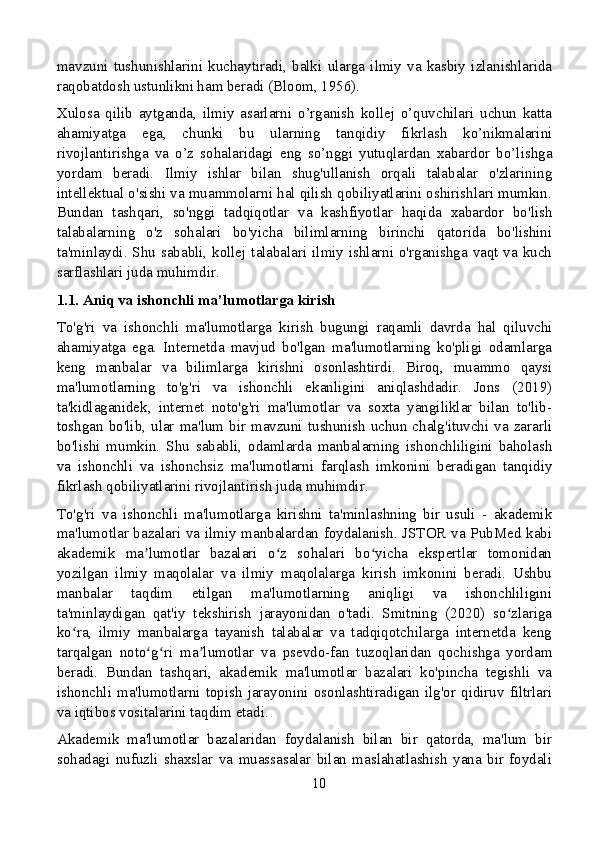 mavzuni   tushunishlarini   kuchaytiradi,   balki   ularga   ilmiy   va   kasbiy   izlanishlarida
raqobatdosh ustunlikni ham beradi (Bloom, 1956).
Xulosa   qilib   aytganda,   ilmiy   asarlarni   o’rganish   kollej   o’quvchilari   uchun   katta
ahamiyatga   ega,   chunki   bu   ularning   tanqidiy   fikrlash   ko’nikmalarini
rivojlantirishga   va   o’z   sohalaridagi   eng   so’nggi   yutuqlardan   xabardor   bo’lishga
yordam   beradi.   Ilmiy   ishlar   bilan   shug'ullanish   orqali   talabalar   o'zlarining
intellektual o'sishi va muammolarni hal qilish qobiliyatlarini oshirishlari mumkin.
Bundan   tashqari,   so'nggi   tadqiqotlar   va   kashfiyotlar   haqida   xabardor   bo'lish
talabalarning   o'z   sohalari   bo'yicha   bilimlarning   birinchi   qatorida   bo'lishini
ta'minlaydi. Shu  sababli, kollej talabalari ilmiy ishlarni o'rganishga vaqt va kuch
sarflashlari juda muhimdir.
1.1. Aniq va ishonchli ma’lumotlarga kirish
To'g'ri   va   ishonchli   ma'lumotlarga   kirish   bugungi   raqamli   davrda   hal   qiluvchi
ahamiyatga   ega.   Internetda   mavjud   bo'lgan   ma'lumotlarning   ko'pligi   odamlarga
keng   manbalar   va   bilimlarga   kirishni   osonlashtirdi.   Biroq,   muammo   qaysi
ma'lumotlarning   to'g'ri   va   ishonchli   ekanligini   aniqlashdadir.   Jons   (2019)
ta'kidlaganidek,   internet   noto'g'ri   ma'lumotlar   va   soxta   yangiliklar   bilan   to'lib-
toshgan  bo'lib, ular  ma'lum  bir mavzuni tushunish  uchun  chalg'ituvchi  va  zararli
bo'lishi   mumkin.   Shu   sababli,   odamlarda   manbalarning   ishonchliligini   baholash
va   ishonchli   va   ishonchsiz   ma'lumotlarni   farqlash   imkonini   beradigan   tanqidiy
fikrlash qobiliyatlarini rivojlantirish juda muhimdir.
To'g'ri   va   ishonchli   ma'lumotlarga   kirishni   ta'minlashning   bir   usuli   -   akademik
ma'lumotlar bazalari va ilmiy manbalardan foydalanish. JSTOR va PubMed kabi
akademik   ma lumotlar   bazalari   o z   sohalari   bo yicha   ekspertlar   tomonidanʼ ʻ ʻ
yozilgan   ilmiy   maqolalar   va   ilmiy   maqolalarga   kirish   imkonini   beradi.   Ushbu
manbalar   taqdim   etilgan   ma'lumotlarning   aniqligi   va   ishonchliligini
ta'minlaydigan   qat'iy   tekshirish   jarayonidan   o'tadi.   Smitning   (2020)   so zlariga	
ʻ
ko ra,   ilmiy   manbalarga   tayanish   talabalar   va   tadqiqotchilarga   internetda   keng	
ʻ
tarqalgan   noto g ri   ma lumotlar   va   psevdo-fan   tuzoqlaridan   qochishga   yordam	
ʻ ʻ ʼ
beradi.   Bundan   tashqari,   akademik   ma'lumotlar   bazalari   ko'pincha   tegishli   va
ishonchli  ma'lumotlarni   topish   jarayonini   osonlashtiradigan  ilg'or   qidiruv   filtrlari
va iqtibos vositalarini taqdim etadi.
Akademik   ma'lumotlar   bazalaridan   foydalanish   bilan   bir   qatorda,   ma'lum   bir
sohadagi   nufuzli   shaxslar   va   muassasalar   bilan   maslahatlashish   yana   bir   foydali
10 