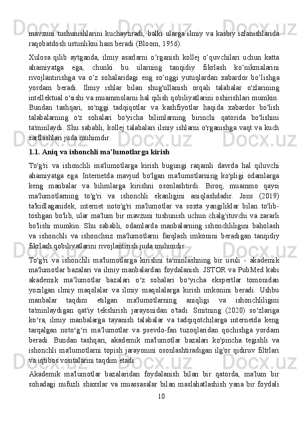 mavzuni   tushunishlarini   kuchaytiradi,   balki   ularga   ilmiy   va   kasbiy   izlanishlarida
raqobatdosh ustunlikni ham beradi (Bloom, 1956).
Xulosa   qilib   aytganda,   ilmiy   asarlarni   o’rganish   kollej   o’quvchilari   uchun   katta
ahamiyatga   ega,   chunki   bu   ularning   tanqidiy   fikrlash   ko’nikmalarini
rivojlantirishga   va   o’z   sohalaridagi   eng   so’nggi   yutuqlardan   xabardor   bo’lishga
yordam   beradi.   Ilmiy   ishlar   bilan   shug'ullanish   orqali   talabalar   o'zlarining
intellektual o'sishi va muammolarni hal qilish qobiliyatlarini oshirishlari mumkin.
Bundan   tashqari,   so'nggi   tadqiqotlar   va   kashfiyotlar   haqida   xabardor   bo'lish
talabalarning   o'z   sohalari   bo'yicha   bilimlarning   birinchi   qatorida   bo'lishini
ta'minlaydi. Shu  sababli, kollej talabalari ilmiy ishlarni o'rganishga vaqt va kuch
sarflashlari juda muhimdir.
1.1. Aniq va ishonchli ma’lumotlarga kirish
To'g'ri   va   ishonchli   ma'lumotlarga   kirish   bugungi   raqamli   davrda   hal   qiluvchi
ahamiyatga   ega.   Internetda   mavjud   bo'lgan   ma'lumotlarning   ko'pligi   odamlarga
keng   manbalar   va   bilimlarga   kirishni   osonlashtirdi.   Biroq,   muammo   qaysi
ma'lumotlarning   to'g'ri   va   ishonchli   ekanligini   aniqlashdadir.   Jons   (2019)
ta'kidlaganidek,   internet   noto'g'ri   ma'lumotlar   va   soxta   yangiliklar   bilan   to'lib-
toshgan  bo'lib, ular  ma'lum  bir mavzuni tushunish  uchun  chalg'ituvchi  va  zararli
bo'lishi   mumkin.   Shu   sababli,   odamlarda   manbalarning   ishonchliligini   baholash
va   ishonchli   va   ishonchsiz   ma'lumotlarni   farqlash   imkonini   beradigan   tanqidiy
fikrlash qobiliyatlarini rivojlantirish juda muhimdir.
To'g'ri   va   ishonchli   ma'lumotlarga   kirishni   ta'minlashning   bir   usuli   -   akademik
ma'lumotlar bazalari va ilmiy manbalardan foydalanish. JSTOR va PubMed kabi
akademik   ma lumotlar   bazalari   o z   sohalari   bo yicha   ekspertlar   tomonidanʼ ʻ ʻ
yozilgan   ilmiy   maqolalar   va   ilmiy   maqolalarga   kirish   imkonini   beradi.   Ushbu
manbalar   taqdim   etilgan   ma'lumotlarning   aniqligi   va   ishonchliligini
ta'minlaydigan   qat'iy   tekshirish   jarayonidan   o'tadi.   Smitning   (2020)   so zlariga	
ʻ
ko ra,   ilmiy   manbalarga   tayanish   talabalar   va   tadqiqotchilarga   internetda   keng	
ʻ
tarqalgan   noto g ri   ma lumotlar   va   psevdo-fan   tuzoqlaridan   qochishga   yordam	
ʻ ʻ ʼ
beradi.   Bundan   tashqari,   akademik   ma'lumotlar   bazalari   ko'pincha   tegishli   va
ishonchli  ma'lumotlarni   topish   jarayonini   osonlashtiradigan  ilg'or   qidiruv   filtrlari
va iqtibos vositalarini taqdim etadi.
Akademik   ma'lumotlar   bazalaridan   foydalanish   bilan   bir   qatorda,   ma'lum   bir
sohadagi   nufuzli   shaxslar   va   muassasalar   bilan   maslahatlashish   yana   bir   foydali
10