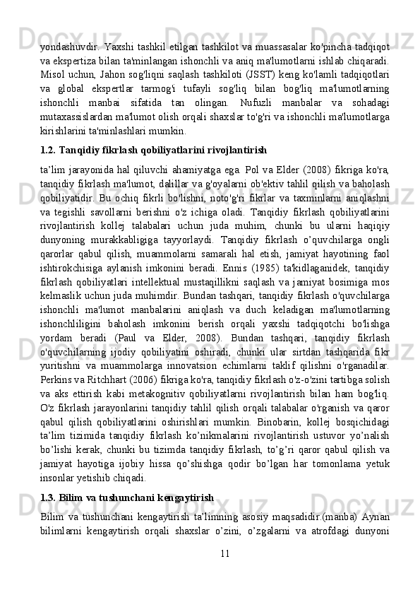 yondashuvdir. Yaxshi  tashkil etilgan  tashkilot  va  muassasalar ko'pincha tadqiqot
va ekspertiza bilan ta'minlangan ishonchli va aniq ma'lumotlarni ishlab chiqaradi.
Misol uchun, Jahon sog'liqni saqlash tashkiloti (JSST) keng ko'lamli tadqiqotlari
va   global   ekspertlar   tarmog'i   tufayli   sog'liq   bilan   bog'liq   ma'lumotlarning
ishonchli   manbai   sifatida   tan   olingan.   Nufuzli   manbalar   va   sohadagi
mutaxassislardan ma'lumot olish orqali shaxslar to'g'ri va ishonchli ma'lumotlarga
kirishlarini ta'minlashlari mumkin.
1.2. Tanqidiy fikrlash qobiliyatlarini rivojlantirish
ta’lim jarayonida hal qiluvchi ahamiyatga ega. Pol va Elder (2008) fikriga ko'ra,
tanqidiy fikrlash ma'lumot, dalillar va g'oyalarni ob'ektiv tahlil qilish va baholash
qobiliyatidir.   Bu   ochiq   fikrli   bo'lishni,   noto'g'ri   fikrlar   va   taxminlarni   aniqlashni
va   tegishli   savollarni   berishni   o'z   ichiga   oladi.   Tanqidiy   fikrlash   qobiliyatlarini
rivojlantirish   kollej   talabalari   uchun   juda   muhim,   chunki   bu   ularni   haqiqiy
dunyoning   murakkabligiga   tayyorlaydi.   Tanqidiy   fikrlash   o’quvchilarga   ongli
qarorlar   qabul   qilish,   muammolarni   samarali   hal   etish,   jamiyat   hayotining   faol
ishtirokchisiga   aylanish   imkonini   beradi.   Ennis   (1985)   ta'kidlaganidek,   tanqidiy
fikrlash   qobiliyatlari   intellektual   mustaqillikni   saqlash   va   jamiyat   bosimiga   mos
kelmaslik uchun juda muhimdir. Bundan tashqari, tanqidiy fikrlash o'quvchilarga
ishonchli   ma'lumot   manbalarini   aniqlash   va   duch   keladigan   ma'lumotlarning
ishonchliligini   baholash   imkonini   berish   orqali   yaxshi   tadqiqotchi   bo'lishga
yordam   beradi   (Paul   va   Elder,   2008).   Bundan   tashqari,   tanqidiy   fikrlash
o'quvchilarning   ijodiy   qobiliyatini   oshiradi,   chunki   ular   sirtdan   tashqarida   fikr
yuritishni   va   muammolarga   innovatsion   echimlarni   taklif   qilishni   o'rganadilar.
Perkins va Ritchhart (2006) fikriga ko'ra, tanqidiy fikrlash o'z-o'zini tartibga solish
va   aks   ettirish   kabi   metakognitiv   qobiliyatlarni   rivojlantirish   bilan   ham   bog'liq.
O'z  fikrlash   jarayonlarini  tanqidiy  tahlil  qilish  orqali  talabalar  o'rganish   va  qaror
qabul   qilish   qobiliyatlarini   oshirishlari   mumkin.   Binobarin,   kollej   bosqichidagi
ta’lim   tizimida   tanqidiy   fikrlash   ko’nikmalarini   rivojlantirish   ustuvor   yo’nalish
bo’lishi   kerak,   chunki   bu   tizimda   tanqidiy   fikrlash,   to’g’ri   qaror   qabul   qilish   va
jamiyat   hayotiga   ijobiy   hissa   qo’shishga   qodir   bo’lgan   har   tomonlama   yetuk
insonlar yetishib chiqadi.
1.3. Bilim va tushunchani kengaytirish
Bilim   va   tushunchani   kengaytirish   ta’limning   asosiy   maqsadidir.(manba)   Aynan
bilimlarni   kengaytirish   orqali   shaxslar   o’zini,   o’zgalarni   va   atrofdagi   dunyoni
11