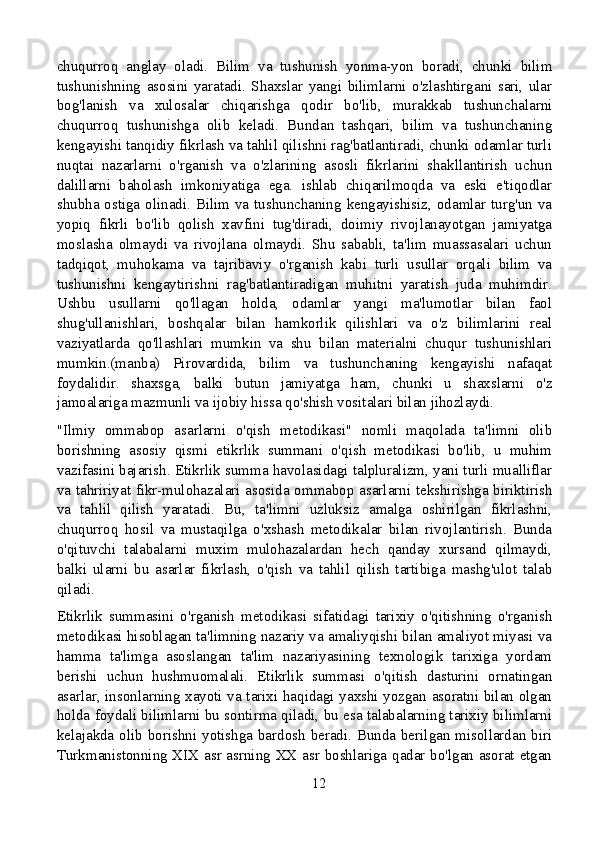 chuqurroq   anglay   oladi.   Bilim   va   tushunish   yonma-yon   boradi,   chunki   bilim
tushunishning   asosini   yaratadi.   Shaxslar   yangi   bilimlarni   o'zlashtirgani   sari,   ular
bog'lanish   va   xulosalar   chiqarishga   qodir   bo'lib,   murakkab   tushunchalarni
chuqurroq   tushunishga   olib   keladi.   Bundan   tashqari,   bilim   va   tushunchaning
kengayishi tanqidiy fikrlash va tahlil qilishni rag'batlantiradi, chunki odamlar turli
nuqtai   nazarlarni   o'rganish   va   o'zlarining   asosli   fikrlarini   shakllantirish   uchun
dalillarni   baholash   imkoniyatiga   ega.   ishlab   chiqarilmoqda   va   eski   e'tiqodlar
shubha ostiga olinadi. Bilim va tushunchaning kengayishisiz, odamlar turg'un va
yopiq   fikrli   bo'lib   qolish   xavfini   tug'diradi,   doimiy   rivojlanayotgan   jamiyatga
moslasha   olmaydi   va   rivojlana   olmaydi.   Shu   sababli,   ta'lim   muassasalari   uchun
tadqiqot,   muhokama   va   tajribaviy   o'rganish   kabi   turli   usullar   orqali   bilim   va
tushunishni   kengaytirishni   rag'batlantiradigan   muhitni   yaratish   juda   muhimdir.
Ushbu   usullarni   qo'llagan   holda,   odamlar   yangi   ma'lumotlar   bilan   faol
shug'ullanishlari,   boshqalar   bilan   hamkorlik   qilishlari   va   o'z   bilimlarini   real
vaziyatlarda   qo'llashlari   mumkin   va   shu   bilan   materialni   chuqur   tushunishlari
mumkin.(manba)   Pirovardida,   bilim   va   tushunchaning   kengayishi   nafaqat
foydalidir.   shaxsga,   balki   butun   jamiyatga   ham,   chunki   u   shaxslarni   o'z
jamoalariga mazmunli va ijobiy hissa qo'shish vositalari bilan jihozlaydi.
"Ilmiy   ommabop   asarlarni   o'qish   metodikasi"   nomli   maqolada   ta'limni   olib
borishning   asosiy   qismi   etikrlik   summani   o'qish   metodikasi   bo'lib,   u   muhim
vazifasini bajarish. Etikrlik summa havolasidagi talpluralizm, yani turli mualliflar
va tahririyat fikr-mulohazalari asosida ommabop asarlarni tekshirishga biriktirish
va   tahlil   qilish   yaratadi.   Bu,   ta'limni   uzluksiz   amalga   oshirilgan   fikrlashni,
chuqurroq   hosil   va   mustaqilga   o'xshash   metodikalar   bilan   rivojlantirish.   Bunda
o'qituvchi   talabalarni   muxim   mulohazalardan   hech   qanday   xursand   qilmaydi,
balki   ularni   bu   asarlar   fikrlash,   o'qish   va   tahlil   qilish   tartibiga   mashg'ulot   talab
qiladi.
Etikrlik   summasini   o'rganish   metodikasi   sifatidagi   tarixiy   o'qitishning   o'rganish
metodikasi hisoblagan ta'limning nazariy va amaliyqishi bilan amaliyot miyasi va
hamma   ta'limga   asoslangan   ta'lim   nazariyasining   texnologik   tarixiga   yordam
berishi   uchun   hushmuomalali.   Etikrlik   summasi   o'qitish   dasturini   ornatingan
asarlar, insonlarning xayoti va tarixi haqidagi yaxshi yozgan asoratni bilan olgan
holda foydali bilimlarni bu sontirma qiladi, bu esa talabalarning tarixiy bilimlarni
kelajakda olib borishni yotishga bardosh beradi. Bunda berilgan misollardan biri
Turkmanistonning XIX asr asrning XX asr boshlariga qadar bo'lgan asorat etgan
12 