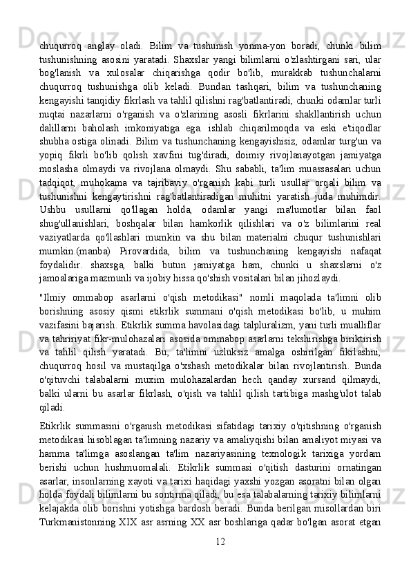 chuqurroq   anglay   oladi.   Bilim   va   tushunish   yonma-yon   boradi,   chunki   bilim
tushunishning   asosini   yaratadi.   Shaxslar   yangi   bilimlarni   o'zlashtirgani   sari,   ular
bog'lanish   va   xulosalar   chiqarishga   qodir   bo'lib,   murakkab   tushunchalarni
chuqurroq   tushunishga   olib   keladi.   Bundan   tashqari,   bilim   va   tushunchaning
kengayishi tanqidiy fikrlash va tahlil qilishni rag'batlantiradi, chunki odamlar turli
nuqtai   nazarlarni   o'rganish   va   o'zlarining   asosli   fikrlarini   shakllantirish   uchun
dalillarni   baholash   imkoniyatiga   ega.   ishlab   chiqarilmoqda   va   eski   e'tiqodlar
shubha ostiga olinadi. Bilim va tushunchaning kengayishisiz, odamlar turg'un va
yopiq   fikrli   bo'lib   qolish   xavfini   tug'diradi,   doimiy   rivojlanayotgan   jamiyatga
moslasha   olmaydi   va   rivojlana   olmaydi.   Shu   sababli,   ta'lim   muassasalari   uchun
tadqiqot,   muhokama   va   tajribaviy   o'rganish   kabi   turli   usullar   orqali   bilim   va
tushunishni   kengaytirishni   rag'batlantiradigan   muhitni   yaratish   juda   muhimdir.
Ushbu   usullarni   qo'llagan   holda,   odamlar   yangi   ma'lumotlar   bilan   faol
shug'ullanishlari,   boshqalar   bilan   hamkorlik   qilishlari   va   o'z   bilimlarini   real
vaziyatlarda   qo'llashlari   mumkin   va   shu   bilan   materialni   chuqur   tushunishlari
mumkin.(manba)   Pirovardida,   bilim   va   tushunchaning   kengayishi   nafaqat
foydalidir.   shaxsga,   balki   butun   jamiyatga   ham,   chunki   u   shaxslarni   o'z
jamoalariga mazmunli va ijobiy hissa qo'shish vositalari bilan jihozlaydi.
"Ilmiy   ommabop   asarlarni   o'qish   metodikasi"   nomli   maqolada   ta'limni   olib
borishning   asosiy   qismi   etikrlik   summani   o'qish   metodikasi   bo'lib,   u   muhim
vazifasini bajarish. Etikrlik summa havolasidagi talpluralizm, yani turli mualliflar
va tahririyat fikr-mulohazalari asosida ommabop asarlarni tekshirishga biriktirish
va   tahlil   qilish   yaratadi.   Bu,   ta'limni   uzluksiz   amalga   oshirilgan   fikrlashni,
chuqurroq   hosil   va   mustaqilga   o'xshash   metodikalar   bilan   rivojlantirish.   Bunda
o'qituvchi   talabalarni   muxim   mulohazalardan   hech   qanday   xursand   qilmaydi,
balki   ularni   bu   asarlar   fikrlash,   o'qish   va   tahlil   qilish   tartibiga   mashg'ulot   talab
qiladi.
Etikrlik   summasini   o'rganish   metodikasi   sifatidagi   tarixiy   o'qitishning   o'rganish
metodikasi hisoblagan ta'limning nazariy va amaliyqishi bilan amaliyot miyasi va
hamma   ta'limga   asoslangan   ta'lim   nazariyasining   texnologik   tarixiga   yordam
berishi   uchun   hushmuomalali.   Etikrlik   summasi   o'qitish   dasturini   ornatingan
asarlar, insonlarning xayoti va tarixi haqidagi yaxshi yozgan asoratni bilan olgan
holda foydali bilimlarni bu sontirma qiladi, bu esa talabalarning tarixiy bilimlarni
kelajakda olib borishni yotishga bardosh beradi. Bunda berilgan misollardan biri
Turkmanistonning XIX asr asrning XX asr boshlariga qadar bo'lgan asorat etgan
12