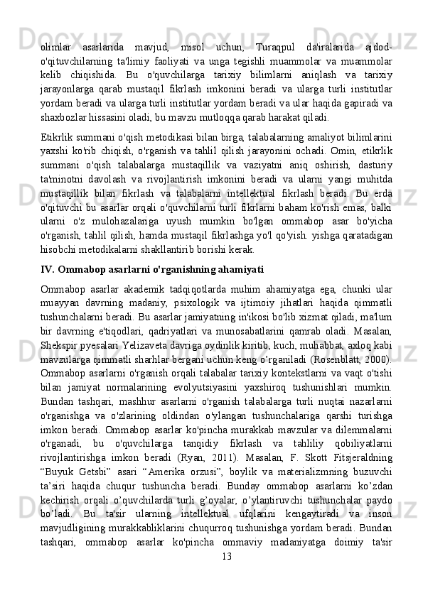 olimlar   asarlarida   mavjud,   misol   uchun,   Turaqpul   da'iralarida   ajdod-
o'qituvchilarning   ta'limiy   faoliyati   va   unga   tegishli   muammolar   va   muammolar
kelib   chiqishida.   Bu   o'quvchilarga   tarixiy   bilimlarni   aniqlash   va   tarixiy
jarayonlarga   qarab   mustaqil   fikrlash   imkonini   beradi   va   ularga   turli   institutlar
yordam beradi va ularga turli institutlar yordam beradi va ular haqida gapiradi va
shaxbozlar hissasini oladi, bu mavzu mutloqqa qarab harakat qiladi.
Etikrlik summani o'qish metodikasi bilan birga, talabalarning amaliyot bilimlarini
yaxshi   ko'rib   chiqish,   o'rganish   va   tahlil   qilish   jarayonini   ochadi.   Omin,   etikrlik
summani   o'qish   talabalarga   mustaqillik   va   vaziyatni   aniq   oshirish,   dasturiy
ta'minotni   davolash   va   rivojlantirish   imkonini   beradi   va   ularni   yangi   muhitda
mustaqillik   bilan   fikrlash   va   talabalarni   intellektual   fikrlash   beradi.   Bu   erda
o'qituvchi bu asarlar orqali o'quvchilarni turli fikrlarni baham ko'rish emas, balki
ularni   o'z   mulohazalariga   uyush   mumkin   bo'lgan   ommabop   asar   bo'yicha
o'rganish, tahlil qilish, hamda mustaqil fikrlashga yo'l qo'yish. yishga qaratadigan
hisobchi metodikalarni shakllantirib borishi kerak.
IV. Ommabop asarlarni o'rganishning ahamiyati
Ommabop   asarlar   akademik   tadqiqotlarda   muhim   ahamiyatga   ega,   chunki   ular
muayyan   davrning   madaniy,   psixologik   va   ijtimoiy   jihatlari   haqida   qimmatli
tushunchalarni beradi. Bu asarlar jamiyatning in'ikosi bo'lib xizmat qiladi, ma'lum
bir   davrning   e'tiqodlari,   qadriyatlari   va   munosabatlarini   qamrab   oladi.   Masalan,
Shekspir pyesalari Yelizaveta davriga oydinlik kiritib, kuch, muhabbat, axloq kabi
mavzularga qimmatli sharhlar bergani uchun keng o’rganiladi (Rosenblatt, 2000).
Ommabop asarlarni o'rganish  orqali talabalar tarixiy kontekstlarni va vaqt o'tishi
bilan   jamiyat   normalarining   evolyutsiyasini   yaxshiroq   tushunishlari   mumkin.
Bundan   tashqari,   mashhur   asarlarni   o'rganish   talabalarga   turli   nuqtai   nazarlarni
o'rganishga   va   o'zlarining   oldindan   o'ylangan   tushunchalariga   qarshi   turishga
imkon   beradi.   Ommabop   asarlar   ko'pincha   murakkab   mavzular   va   dilemmalarni
o'rganadi,   bu   o'quvchilarga   tanqidiy   fikrlash   va   tahliliy   qobiliyatlarni
rivojlantirishga   imkon   beradi   (Ryan,   2011).   Masalan,   F.   Skott   Fitsjeraldning
“Buyuk   Getsbi”   asari   “Amerika   orzusi”,   boylik   va   materializmning   buzuvchi
ta’siri   haqida   chuqur   tushuncha   beradi.   Bunday   ommabop   asarlarni   ko’zdan
kechirish   orqali   o’quvchilarda   turli   g’oyalar,   o’ylantiruvchi   tushunchalar   paydo
bo’ladi.   Bu   ta'sir   ularning   intellektual   ufqlarini   kengaytiradi   va   inson
mavjudligining murakkabliklarini chuqurroq tushunishga yordam beradi. Bundan
tashqari,   ommabop   asarlar   ko'pincha   ommaviy   madaniyatga   doimiy   ta'sir
13 