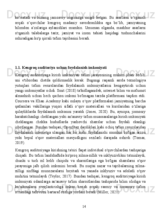 ko'rsatadi   va   bizning   jamoaviy   ongimizga   singib   ketgan.   Bu   asarlarni   o’rganish
orqali   o’quvchilar   kengroq   madaniy   savodxonlikka   ega   bo’lib,   jamiyatning
bilimdon   a’zolariga   aylanishlari   mumkin.   Umuman   olganda,   mashhur   asarlarni
o'rganish   talabalarga   tarix,   jamiyat   va   inson   tabiati   haqidagi   tushunchalarini
oshiradigan ko'p qirrali ta'lim tajribasini beradi.
1.1. Kengroq auditoriya uchun foydalanish imkoniyati
Kengroq   auditoriyaga   kirish   imkoniyati   ta'lim   jarayonining   muhim   jihati   bo'lib,
uni   e'tibordan   chetda   qoldirmaslik   kerak.   Bugungi   raqamli   asrda   texnologiya
yutuqlari   ta'lim   resurslaridan   foydalanish   imkoniyatlarini   kengaytirish   uchun
yangi imkoniyatlar ochdi. Smit (2018) ta'kidlaganidek, internet bilim va ma'lumot
almashish   uchun   hech   qachon   imkoni   bo'lmagan   tarzda   platformani   taqdim   etdi.
Coursera va Khan Academy kabi onlayn o quv platformalari jamiyatning barchaʻ
qatlamlari   vakillariga   yuqori   sifatli   o quv   materiallari   va   kurslaridan   o zlariga	
ʻ ʻ
qulayliklarda   foydalanish   imkonini   yaratdi   (Jones,   2020).   Bu,   ayniqsa,   jismoniy
harakatchanligi cheklangan yoki an'anaviy ta'lim muassasalariga kirish imkoniyati
cheklangan   chekka   hududlarda   yashovchi   shaxslar   uchun   foydali   ekanligi
isbotlangan. Bundan tashqari, OpenStax darsliklari kabi ochiq ta'lim resurslaridan
foydalanish   internetga   ulangan   har   bir   kishi   foydalanishi   mumkin   bo'lgan   arzon
yoki   bepul   o'quv   materiallari   mavjudligini   sezilarli   darajada   oshirdi   (Tomas,
2019).
Kengroq auditoriyaga kirishning ta'siri faqat individual o'quvchilardan tashqariga
chiqadi. Bu ta'lim landshaftida ko'proq xilma-xillik va inklyuzivlikni ta'minlaydi,
chunki   u   turli   xil   kelib   chiqishi   va   sharoitlariga   ega   bo'lgan   shaxslarni   o'quv
jarayoniga   jalb   qilish   imkonini   beradi.   Bu   nuqtai   nazar   va   tajribalarning   xilma-
xilligi   sinfdagi   munozaralarni   boyitadi   va   yanada   inklyuziv   va   adolatli   o'quv
muhitini ta'minlaydi (Teylor, 2017). Bundan tashqari, kengroq auditoriyaga kirish
imkoniyati   odamlarga   an'anaviy   ta'lim   sharoitlaridan   tashqarida   bilim   olishga   va
ko'nikmalarni   rivojlantirishga   imkon   berish   orqali   rasmiy   va   norasmiy   ta'lim
o'rtasidagi tafovutni bartaraf etishga yordam beradi (Miller, 2021).
14