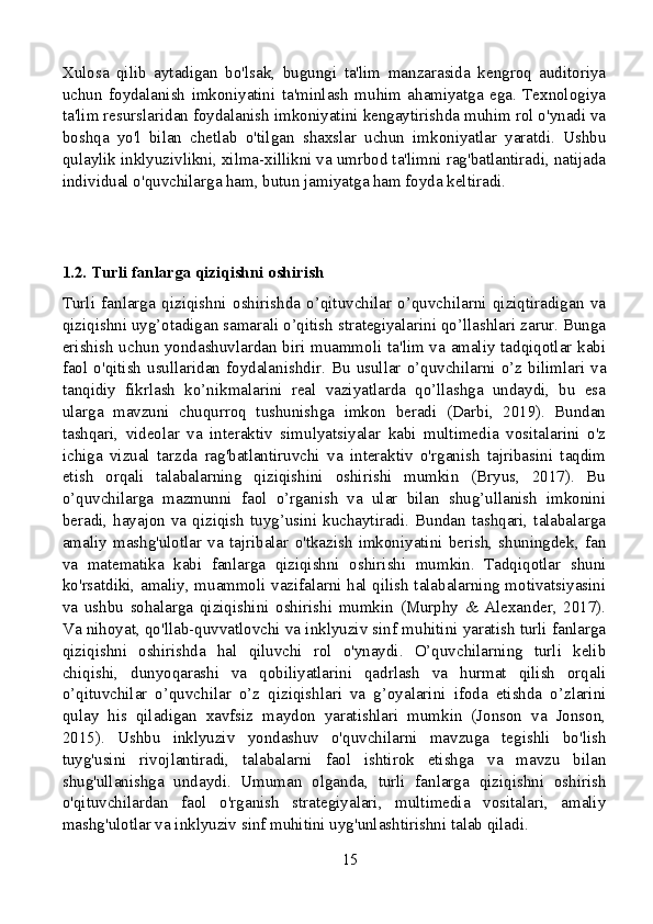 Xulosa   qilib   aytadigan   bo'lsak,   bugungi   ta'lim   manzarasida   kengroq   auditoriya
uchun   foydalanish   imkoniyatini   ta'minlash   muhim   ahamiyatga   ega.   Texnologiya
ta'lim resurslaridan foydalanish imkoniyatini kengaytirishda muhim rol o'ynadi va
boshqa   yo'l   bilan   chetlab   o'tilgan   shaxslar   uchun   imkoniyatlar   yaratdi.   Ushbu
qulaylik inklyuzivlikni, xilma-xillikni va umrbod ta'limni rag'batlantiradi, natijada
individual o'quvchilarga ham, butun jamiyatga ham foyda keltiradi.
1.2. Turli fanlarga qiziqishni oshirish
Turli   fanlarga   qiziqishni   oshirishda   o’qituvchilar   o’quvchilarni   qiziqtiradigan   va
qiziqishni uyg’otadigan samarali o’qitish strategiyalarini qo’llashlari zarur. Bunga
erishish uchun yondashuvlardan biri muammoli ta'lim va amaliy tadqiqotlar kabi
faol  o'qitish  usullaridan  foydalanishdir.   Bu  usullar   o’quvchilarni  o’z  bilimlari  va
tanqidiy   fikrlash   ko’nikmalarini   real   vaziyatlarda   qo’llashga   undaydi,   bu   esa
ularga   mavzuni   chuqurroq   tushunishga   imkon   beradi   (Darbi,   2019).   Bundan
tashqari,   videolar   va   interaktiv   simulyatsiyalar   kabi   multimedia   vositalarini   o'z
ichiga   vizual   tarzda   rag'batlantiruvchi   va   interaktiv   o'rganish   tajribasini   taqdim
etish   orqali   talabalarning   qiziqishini   oshirishi   mumkin   (Bryus,   2017).   Bu
o’quvchilarga   mazmunni   faol   o’rganish   va   ular   bilan   shug’ullanish   imkonini
beradi,  hayajon  va  qiziqish  tuyg’usini  kuchaytiradi.  Bundan  tashqari,  talabalarga
amaliy   mashg'ulotlar   va   tajribalar   o'tkazish   imkoniyatini   berish,   shuningdek,   fan
va   matematika   kabi   fanlarga   qiziqishni   oshirishi   mumkin.   Tadqiqotlar   shuni
ko'rsatdiki, amaliy, muammoli vazifalarni hal qilish talabalarning motivatsiyasini
va   ushbu   sohalarga   qiziqishini   oshirishi   mumkin   (Murphy   &   Alexander,   2017).
Va nihoyat, qo'llab-quvvatlovchi va inklyuziv sinf muhitini yaratish turli fanlarga
qiziqishni   oshirishda   hal   qiluvchi   rol   o'ynaydi.   O’quvchilarning   turli   kelib
chiqishi,   dunyoqarashi   va   qobiliyatlarini   qadrlash   va   hurmat   qilish   orqali
o’qituvchilar   o’quvchilar   o’z   qiziqishlari   va   g’oyalarini   ifoda   etishda   o’zlarini
qulay   his   qiladigan   xavfsiz   maydon   yaratishlari   mumkin   (Jonson   va   Jonson,
2015).   Ushbu   inklyuziv   yondashuv   o'quvchilarni   mavzuga   tegishli   bo'lish
tuyg'usini   rivojlantiradi,   talabalarni   faol   ishtirok   etishga   va   mavzu   bilan
shug'ullanishga   undaydi.   Umuman   olganda,   turli   fanlarga   qiziqishni   oshirish
o'qituvchilardan   faol   o'rganish   strategiyalari,   multimedia   vositalari,   amaliy
mashg'ulotlar va inklyuziv sinf muhitini uyg'unlashtirishni talab qiladi.
15 