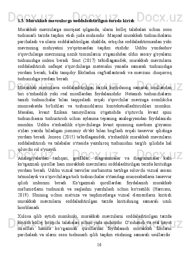 1.3. Murakkab mavzularga soddalashtirilgan tarzda kirish
Murakkab   mavzularga   murojaat   qilganda,   ularni   kollej   talabalari   uchun   oson
tushunarli   tarzda   taqdim   etish   juda   muhimdir.   Maqsad   murakkab   tushunchalarni
parchalash va ularni soddalashtirilgan shaklda, ortiqcha soddalashtirmasdan yoki
mavzuning   mohiyatini   yo'qotmasdan   taqdim   etishdir.   Ushbu   yondashuv
o'quvchilarga   mavzuning   nozik   tomonlarini   o'rganishdan   oldin   asosiy   g'oyalarni
tushunishga   imkon   beradi.   Smit   (2017)   ta'kidlaganidek,   murakkab   mavzularni
soddalashtirish   nafaqat   o'quvchilarga   materialni   yanada   samarali   tushunishga
yordam   beradi,   balki   tanqidiy   fikrlashni   rag'batlantiradi   va   mavzuni   chuqurroq
tushunishga yordam beradi.
Murakkab   mavzularni   soddalashtirilgan   tarzda   kiritishning   samarali   usullaridan
biri   o'xshashlik   yoki   real   misollardan   foydalanishdir.   Notanish   tushunchalarni
tanish   tushunchalar   bilan   taqqoslash   orqali   o'quvchilar   mavzuga   osonlikcha
munosabatda   bo'lishlari   va   tushunishlarini   kontekstuallashtirishlari   mumkin.
Masalan,   kvant   fizikasi   tamoyillarini   o'rgatishda   o'qituvchi   kvant   spini
tushunchasini   tushuntirish   uchun   aylanma   tepaning   analogiyasidan   foydalanishi
mumkin.   Ushbu   o'xshashlik   o'quvchilarga   kvant   spinining   mavhum   g'oyasini
o'zlari   yaxshi   biladigan   jismoniy   ob'ekt   bilan   bog'lash   orqali   tasavvur   qilishiga
yordam   beradi.   Jonson   (2015)   ta'kidlaganidek,   o'xshashlik   murakkab   mavzularni
soddalashtirish   va   talabalar   o'rtasida   yaxshiroq   tushunishni   targ'ib   qilishda   hal
qiluvchi rol o'ynaydi.
Analogiyalardan   tashqari,   grafiklar,   diagrammalar   va   diagrammalar   kabi
ko'rgazmali qurollar ham murakkab mavzularni soddalashtirilgan tarzda kiritishga
yordam beradi. Ushbu vizual tasvirlar ma'lumotni tartibga soluvchi vizual asosni
ta'minlaydi va o'quvchilarga turli tushunchalar o'rtasidagi munosabatlarni tasavvur
qilish   imkonini   beradi.   Ko'rgazmali   qurollardan   foydalanish   murakkab
ma'lumotlarni   tushunish   va   saqlashni   yaxshilash   uchun   ko'rsatildi   (Harrison,
2019).   Shuning   uchun   ma'ruza   va   taqdimotlarga   vizual   elementlarni   kiritish
murakkab   mavzularni   soddalashtirilgan   tarzda   kiritishning   samarali   usuli
hisoblanadi.
Xulosa   qilib   aytish   mumkinki,   murakkab   mavzularni   soddalashtirilgan   tarzda
kiritish  kollej bosqichi talabalari uchun  juda muhimdir.  O’xshatish  va real  hayot
misollari   hamda   ko’rgazmali   qurollardan   foydalanish   murakkab   fikrlarni
parchalash   va   ularni   oson   tushunarli   qilib   taqdim   etishning   samarali   usullaridir.
16 