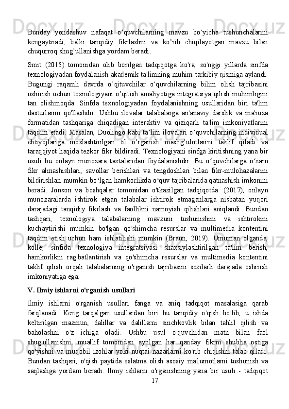 Bunday   yondashuv   nafaqat   o’quvchilarning   mavzu   bo’yicha   tushunchalarini
kengaytiradi,   balki   tanqidiy   fikrlashni   va   ko’rib   chiqilayotgan   mavzu   bilan
chuqurroq shug’ullanishga yordam beradi.
Smit   (2015)   tomonidan   olib   borilgan   tadqiqotga   ko'ra,   so'nggi   yillarda   sinfda
texnologiyadan foydalanish akademik ta'limning muhim tarkibiy qismiga aylandi.
Bugungi   raqamli   davrda   o’qituvchilar   o’quvchilarning   bilim   olish   tajribasini
oshirish uchun texnologiyani o’qitish amaliyotiga integratsiya qilish muhimligini
tan   olishmoqda.   Sinfda   texnologiyadan   foydalanishning   usullaridan   biri   ta'lim
dasturlarini   qo'llashdir.   Ushbu   ilovalar   talabalarga   an'anaviy   darslik   va   ma'ruza
formatidan   tashqariga   chiqadigan   interaktiv   va   qiziqarli   ta'lim   imkoniyatlarini
taqdim  etadi. Masalan, Duolingo  kabi ta’lim ilovalari o’quvchilarning  individual
ehtiyojlariga   moslashtirilgan   til   o’rganish   mashg’ulotlarini   taklif   qiladi   va
taraqqiyot haqida tezkor fikr bildiradi. Texnologiyani sinfga kiritishning yana bir
usuli   bu   onlayn   munozara   taxtalaridan   foydalanishdir.   Bu   o quvchilarga   o zaroʻ ʻ
fikr   almashishlari,   savollar   berishlari   va   tengdoshlari   bilan   fikr-mulohazalarini
bildirishlari mumkin bo lgan hamkorlikda o quv tajribalarida qatnashish imkonini	
ʻ ʻ
beradi.   Jonson   va   boshqalar   tomonidan   o'tkazilgan   tadqiqotda.   (2017),   onlayn
munozaralarda   ishtirok   etgan   talabalar   ishtirok   etmaganlarga   nisbatan   yuqori
darajadagi   tanqidiy   fikrlash   va   faollikni   namoyish   qilishlari   aniqlandi.   Bundan
tashqari,   texnologiya   talabalarning   mavzuni   tushunishini   va   ishtirokini
kuchaytirishi   mumkin   bo'lgan   qo'shimcha   resurslar   va   multimedia   kontentini
taqdim   etish   uchun   ham   ishlatilishi   mumkin   (Braun,   2019).   Umuman   olganda,
kollej   sinfida   texnologiya   integratsiyasi   shaxsiylashtirilgan   ta'lim   berish,
hamkorlikni   rag'batlantirish   va   qo'shimcha   resurslar   va   multimedia   kontentini
taklif   qilish   orqali   talabalarning   o'rganish   tajribasini   sezilarli   darajada   oshirish
imkoniyatiga ega.
V. Ilmiy ishlarni o'rganish usullari
Ilmiy   ishlarni   o'rganish   usullari   fanga   va   aniq   tadqiqot   masalasiga   qarab
farqlanadi.   Keng   tarqalgan   usullardan   biri   bu   tanqidiy   o'qish   bo'lib,   u   ishda
keltirilgan   mazmun,   dalillar   va   dalillarni   sinchkovlik   bilan   tahlil   qilish   va
baholashni   o'z   ichiga   oladi.   Ushbu   usul   o'quvchidan   matn   bilan   faol
shug'ullanishni,   muallif   tomonidan   aytilgan   har   qanday   fikrni   shubha   ostiga
qo'yishni   va   muqobil   izohlar   yoki   nuqtai   nazarlarni   ko'rib   chiqishni   talab   qiladi.
Bundan   tashqari,   o'qish   paytida   eslatma   olish   asosiy   ma'lumotlarni   tushunish   va
saqlashga   yordam   beradi.   Ilmiy   ishlarni   o'rganishning   yana   bir   usuli   -   tadqiqot
17