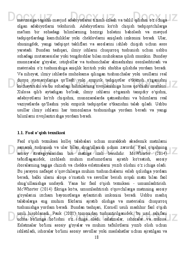 mavzusiga tegishli mavjud adabiyotlarni tizimli izlash va tahlil qilishni o'z ichiga
olgan   adabiyotlarni   tekshirish.   Adabiyotlarni   ko'rib   chiqish   tadqiqotchilarga
ma'lum   bir   sohadagi   bilimlarning   hozirgi   holatini   baholash   va   mavjud
tadqiqotlardagi   kamchiliklar   yoki   cheklovlarni   aniqlash   imkonini   beradi.   Ular,
shuningdek,   yangi   tadqiqot   takliflari   va   asoslarini   ishlab   chiqish   uchun   asos
yaratadi.   Bundan   tashqari,   ilmiy   ishlarni   chuqurroq   tushunish   uchun   ushbu
sohadagi mutaxassislar yoki tengdoshlar bilan muhokama qilish mumkin. Bunday
munozaralar   g'oyalar,   istiqbollar   va   tushunchalar   almashishni   osonlashtiradi   va
materialni   o'z   tushunishiga   aniqlik   kiritish   yoki   shubha   qilishda   yordam   beradi.
Va   nihoyat,   ilmiy   ishlarda   muhokama   qilingan   tushunchalar   yoki   usullarni   real
dunyo   stsenariylariga   qo'llash   yoki   empirik   tadqiqotlar   o'tkazish   o'rganishni
kuchaytirishi va bu  sohadagi  bilimlarning  rivojlanishiga  hissa qo'shishi  mumkin.
Xulosa   qilib   aytadigan   bo'lsak,   ilmiy   ishlarni   o'rganish   tanqidiy   o'qishni,
adabiyotlarni   ko'rib   chiqishni,   munozaralarda   qatnashishni   va   bilimlarni   real
vaziyatlarda   qo'llashni   yoki   empirik   tadqiqotlar   o'tkazishni   talab   qiladi.   Ushbu
usullar   ilmiy   ishlarni   har   tomonlama   tushunishga   yordam   beradi   va   yangi
bilimlarni rivojlantirishga yordam beradi.
1.1. Faol o’qish texnikasi
Faol   o'qish   texnikasi   kollej   talabalari   uchun   murakkab   akademik   matnlarni
samarali   tushunish   va   ular   bilan   shug'ullanish   uchun   zarurdir.   Faol   o'qishning
asosiy   strategiyalaridan   biri   matnga   izoh   berishdir.   McWhorter   (2014)
ta'kidlaganidek,   izohlash   muhim   ma'lumotlarni   ajratib   ko'rsatish,   asosiy
iboralarning tagiga chizish va chekka eslatmalarni yozib olishni o'z ichiga oladi.
Bu   jarayon   nafaqat   o’quvchilarga   muhim   tushunchalarni   eslab   qolishga   yordam
beradi,   balki   ularni   aloqa   o’rnatish   va   savollar   berish   orqali   matn   bilan   faol
shug’ullanishga   undaydi.   Yana   bir   faol   o'qish   texnikasi   -   umumlashtirish.
McWhorter   (2014)   fikriga   ko'ra,   umumlashtirish   o'quvchilarga   matnning   asosiy
g'oyalarini   ixcham   bayonotlarga   aylantirish   imkonini   beradi.   Ushbu   mashq
talabalarga   eng   muhim   fikrlarni   ajratib   olishga   va   materialni   chuqurroq
tushunishga   yordam   beradi.   Bundan   tashqari,   Kornell   usuli   mashhur   faol   o'qish
usuli   hisoblanadi.   Pauk   (2001)   tomonidan   tushuntirilganidek,   bu   usul   sahifani
uchta   bo'limga   bo'lishni   o'z   ichiga   oladi:   eslatmalar,   ishoralar   va   xulosa.
Eslatmalar   bo'limi   asosiy   g'oyalar   va   muhim   tafsilotlarni   yozib   olish   uchun
ishlatiladi,   ishoralar   bo'limi   asosiy   savollar   yoki   maslahatlar   uchun   ajratilgan   va
18 