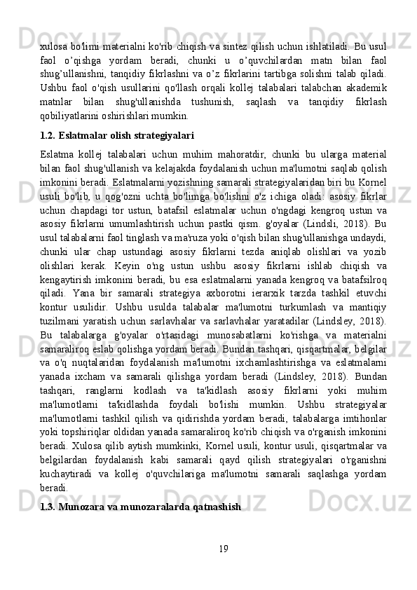 xulosa bo'limi materialni ko'rib chiqish va sintez qilish uchun ishlatiladi. Bu usul
faol   o’qishga   yordam   beradi,   chunki   u   o’quvchilardan   matn   bilan   faol
shug’ullanishni, tanqidiy fikrlashni va o’z fikrlarini tartibga solishni talab qiladi.
Ushbu   faol   o'qish   usullarini   qo'llash   orqali   kollej   talabalari   talabchan   akademik
matnlar   bilan   shug'ullanishda   tushunish,   saqlash   va   tanqidiy   fikrlash
qobiliyatlarini oshirishlari mumkin.
1.2. Eslatmalar olish strategiyalari
Eslatma   kollej   talabalari   uchun   muhim   mahoratdir,   chunki   bu   ularga   material
bilan faol shug'ullanish va kelajakda foydalanish uchun ma'lumotni saqlab qolish
imkonini beradi. Eslatmalarni yozishning samarali strategiyalaridan biri bu Kornel
usuli   bo'lib,   u   qog'ozni   uchta   bo'limga   bo'lishni   o'z   ichiga   oladi:   asosiy   fikrlar
uchun   chapdagi   tor   ustun,   batafsil   eslatmalar   uchun   o'ngdagi   kengroq   ustun   va
asosiy   fikrlarni   umumlashtirish   uchun   pastki   qism.   g'oyalar   (Lindsli,   2018).   Bu
usul talabalarni faol tinglash va ma'ruza yoki o'qish bilan shug'ullanishga undaydi,
chunki   ular   chap   ustundagi   asosiy   fikrlarni   tezda   aniqlab   olishlari   va   yozib
olishlari   kerak.   Keyin   o'ng   ustun   ushbu   asosiy   fikrlarni   ishlab   chiqish   va
kengaytirish   imkonini   beradi,   bu   esa   eslatmalarni   yanada   kengroq   va   batafsilroq
qiladi.   Yana   bir   samarali   strategiya   axborotni   ierarxik   tarzda   tashkil   etuvchi
kontur   usulidir.   Ushbu   usulda   talabalar   ma'lumotni   turkumlash   va   mantiqiy
tuzilmani   yaratish   uchun   sarlavhalar   va   sarlavhalar   yaratadilar   (Lindsley,   2018).
Bu   talabalarga   g'oyalar   o'rtasidagi   munosabatlarni   ko'rishga   va   materialni
samaraliroq eslab qolishga yordam beradi. Bundan tashqari, qisqartmalar, belgilar
va   o'q   nuqtalaridan   foydalanish   ma'lumotni   ixchamlashtirishga   va   eslatmalarni
yanada   ixcham   va   samarali   qilishga   yordam   beradi   (Lindsley,   2018).   Bundan
tashqari,   ranglarni   kodlash   va   ta'kidlash   asosiy   fikrlarni   yoki   muhim
ma'lumotlarni   ta'kidlashda   foydali   bo'lishi   mumkin.   Ushbu   strategiyalar
ma'lumotlarni   tashkil   qilish   va   qidirishda   yordam   beradi,   talabalarga   imtihonlar
yoki topshiriqlar oldidan yanada samaraliroq ko'rib chiqish va o'rganish imkonini
beradi. Xulosa qilib aytish mumkinki, Kornel usuli, kontur usuli, qisqartmalar va
belgilardan   foydalanish   kabi   samarali   qayd   qilish   strategiyalari   o'rganishni
kuchaytiradi   va   kollej   o'quvchilariga   ma'lumotni   samarali   saqlashga   yordam
beradi.
1.3. Munozara va munozaralarda qatnashish
19 