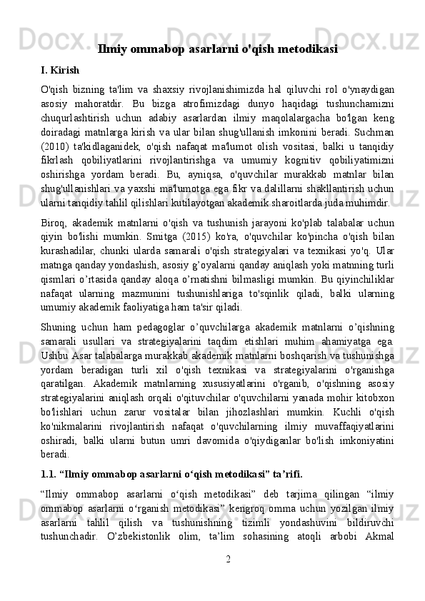 Ilmiy ommabop asarlarni o'qish metodikasi
I. Kirish
O'qish   bizning   ta'lim   va   shaxsiy   rivojlanishimizda   hal   qiluvchi   rol   o'ynaydigan
asosiy   mahoratdir.   Bu   bizga   atrofimizdagi   dunyo   haqidagi   tushunchamizni
chuqurlashtirish   uchun   adabiy   asarlardan   ilmiy   maqolalargacha   bo'lgan   keng
doiradagi  matnlarga  kirish  va  ular  bilan  shug'ullanish  imkonini  beradi.  Suchman
(2010)   ta'kidlaganidek,   o'qish   nafaqat   ma'lumot   olish   vositasi,   balki   u   tanqidiy
fikrlash   qobiliyatlarini   rivojlantirishga   va   umumiy   kognitiv   qobiliyatimizni
oshirishga   yordam   beradi.   Bu,   ayniqsa,   o'quvchilar   murakkab   matnlar   bilan
shug'ullanishlari va yaxshi ma'lumotga ega fikr va dalillarni shakllantirish uchun
ularni tanqidiy tahlil qilishlari kutilayotgan akademik sharoitlarda juda muhimdir.
Biroq,   akademik   matnlarni   o'qish   va   tushunish   jarayoni   ko'plab   talabalar   uchun
qiyin   bo'lishi   mumkin.   Smitga   (2015)   ko'ra,   o'quvchilar   ko'pincha   o'qish   bilan
kurashadilar,   chunki   ularda   samarali   o'qish   strategiyalari   va   texnikasi   yo'q.   Ular
matnga qanday yondashish, asosiy g’oyalarni qanday aniqlash yoki matnning turli
qismlari o’rtasida qanday aloqa o’rnatishni bilmasligi mumkin. Bu qiyinchiliklar
nafaqat   ularning   mazmunini   tushunishlariga   to'sqinlik   qiladi,   balki   ularning
umumiy akademik faoliyatiga ham ta'sir qiladi.
Shuning   uchun   ham   pedagoglar   o’quvchilarga   akademik   matnlarni   o’qishning
samarali   usullari   va   strategiyalarini   taqdim   etishlari   muhim   ahamiyatga   ega.
Ushbu Asar talabalarga murakkab akademik matnlarni boshqarish va tushunishga
yordam   beradigan   turli   xil   o'qish   texnikasi   va   strategiyalarini   o'rganishga
qaratilgan.   Akademik   matnlarning   xususiyatlarini   o'rganib,   o'qishning   asosiy
strategiyalarini aniqlash orqali o'qituvchilar o'quvchilarni yanada mohir kitobxon
bo'lishlari   uchun   zarur   vositalar   bilan   jihozlashlari   mumkin.   Kuchli   o'qish
ko'nikmalarini   rivojlantirish   nafaqat   o'quvchilarning   ilmiy   muvaffaqiyatlarini
oshiradi,   balki   ularni   butun   umri   davomida   o'qiydiganlar   bo'lish   imkoniyatini
beradi.
1.1. “Ilmiy ommabop asarlarni o qish metodikasi” ta rifi.ʻ ʼ
“Ilmiy   ommabop   asarlarni   o qish   metodikasi”   deb   tarjima   qilingan   “ilmiy	
ʻ
ommabop   asarlarni   o rganish   metodikasi”   kengroq   omma   uchun   yozilgan   ilmiy	
ʻ
asarlarni   tahlil   qilish   va   tushunishning   tizimli   yondashuvini   bildiruvchi
tushunchadir.   O’zbekistonlik   olim,   ta’lim   sohasining   atoqli   arbobi   Akmal
2 