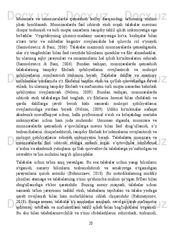 Munozara   va   munozaralarda   qatnashish   kollej   darajasidagi   ta'limning   muhim
jihati   hisoblanadi.   Munozaralarda   faol   ishtirok   etish   orqali   talabalar   mavzuni
chuqur tushunish va turli nuqtai nazarlarni tanqidiy tahlil qilish imkoniyatiga ega
bo'ladilar.   Vygotskiyning   ijtimoiy-madaniy   nazariyasiga   ko'ra,   boshqalar   bilan
o'zaro   ta'sir   va   suhbatlar   kognitiv   rivojlanishda   hal   qiluvchi   rol   o'ynaydi
(Samuelowicz & Bain, 2006). Talabalar mazmunli munozaralarda qatnashganda,
ular o'z tengdoshlari bilan faol ravishda bilimlarni quradilar va fikr almashadilar,
bu   ularning   aqliy   jarayonlari   va   muammolarni   hal   qilish   ko'nikmalarini   oshiradi
(Samuelowicz   &   Bain,   2006).   Bundan   tashqari,   munozaralarda   qatnashish
talabalarning   tanqidiy   fikrlash   qobiliyatlarini   rivojlantirish   va   muloqot
qobiliyatlarini   rivojlantirish   imkonini   beradi.   Talabalar   dalillar   va   mantiqiy
mulohazalar   yordamida   o'z   fikrlarini   taqdim   etish   va   qo'llab-quvvatlashga   da'vat
etiladi, bu ularning tanqidiy fikrlash va ma'lumotni turli nuqtai nazardan baholash
qobiliyatini   rivojlantiradi   (Nelson,   2009).   Bundan   tashqari,   munozaralarda
ishtirok   etish   talabalarga   faol   tinglash,   o'z   fikrlarini   hurmat   bilan   ifodalash   va
qarshi   dalillarga   javob   berish   kabi   samarali   muloqot   qobiliyatlarini
rivojlantirishga   yordam   beradi   (Nelson,   2009).   Ushbu   ko'nikmalar   nafaqat
akademik   muvaffaqiyat   uchun,   balki   professional   o'sish   va   kelajakdagi   martaba
imkoniyatlari   uchun   ham   juda   muhimdir.   Umuman   olganda,   munozara   va
munozaralarda   qatnashish   o’quvchilarga   mavzu   bilan   faol   shug’ullanish,   o’z
tushunchalarini chuqurlashtirish, tanqidiy fikrlash ko’nikmalarini rivojlantirish va
muloqot   qobiliyatlarini   oshirish   imkoniyatini   beradi.   Talabalarni   munozara   va
munozaralarda   faol   ishtirok   etishga   undash   orqali   o’qituvchilar   intellektual
o’sishni va akademik yutuqlarni qo’llab-quvvatlovchi talabalarga yo’naltirilgan va
interaktiv ta’lim muhitini targ’ib qilmoqdalar.
Talabalar   uchun   ta'lim   aniq   yaratilgan.   Bu   esa   talabalar   uchun   yangi   bilimlarni
o'rganish,   nazariy   bilimlarni   tushunishdirish   va   amaliyotga   o'rganishgan
jarayonlarni   qurish   asosidir   (Bekmirzaev,   2010).   Bu   metodikalarning   moddiy
jihozlari atamaga va talabalarning o'zini qo'shimcha muhim qo'ygan fe'llari bilan
shug'ullanishga   e'tibor   qaratishdir.   Buning   asosiy   maqsadi,   talabalar   uchun
samarali   ta'lim   jarayonini   tashkil   etish,   talabalarni   tajribalari   va   talaba   yoshiga
qarab   rivojlanish   bilan   ham   mohirliklarini   ishlab   chiqarishdir   (Rahmatjonov,
2019). Bunga asosan, talabalar o'z aniqlashni aniqlash, savolga qarab ma'lumotni
qidirmoq,   ta'riflash   va   ma'lumotlarni   tahlil   qilish   bilan   bog'liqliklarni   o'rganish.
Bu   shu   bilan   talabalarmovchilik   va   o'zini   ifodalashlarini   oshirishadi,   tushunish,
20 