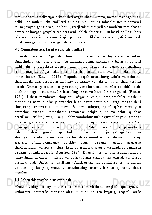 ma'lumotlarni amaliyotga joriy etishni o'rganishadi. Ammo, metodikaga ega emas,
balki   juda   muhimlikka   omillarni   aniqlash   va   ularning   talabalar   uchun   samarali
ta'lim jarayoniga ishora qilish ham. , rivojlanishi qiziqarli va mashhur maslahatlar
paydo   bo'lmagan   g'oyalar   va   darslarni   ishlab   chiqarish   usullarini   qo'llash   ham
talabalar   o'rganish   jarayonini   qiziqarli   va   o'z   fikrlari   va   ahamiyatini   aniqlash
orqali amalga oshirishda o'rganish metodikalar.
VI. Ommabop asarlarni o'rganish usullari
Ommabop   asarlarni   o'rganish   uchun   bir   necha   usullardan   foydalanish   mumkin.
Birinchidan,   yaqindan   o'qish   -   bu   matnning   o'zini   sinchkovlik   bilan   va   batafsil
tahlil   qilishni   o'z   ichiga   olgan   qimmatli   usul.   Ushbu   usul   o'quvchiga   mashhur
asarda   mavjud   bo'lgan   adabiy   asboblar,   til   tanlash   va   mavzularni   tekshirishga
imkon   beradi   (Statica,   2018).   Yaqindan   o'qish   muallifning   uslubi   va   xabarini,
shuningdek,   asar   yaratilgan   madaniy   va   tarixiy   kontekstni   tushunishga   yordam
beradi. Ommabop asarlarni o'rganishning yana bir usuli - matnlararo tahlil bo'lib,
u   ish   ichidagi   boshqa   matnlar   bilan   bog'lanish   va   havolalarni   o'rganadi   (Baxtin,
1981).   Ushbu   matnlararo   aloqalarni   o'rganib   chiqib,   tadqiqotchilar   mashhur
asarlarning   mavjud   adabiy   an'analar   bilan   o'zaro   ta'siri   va   ularga   asoslanishini
chuqurroq   tushunishlari   mumkin.   Bundan   tashqari,   qabul   qilish   nazariyasi
ommabop   asarlarni   tomoshabin   tomonidan   talqin   qilish   va   qabul   qilishga
qaratilgan usuldir (Jauss, 1982). Ushbu yondashuv turli o'quvchilar yoki jamoalar
o'zlarining shaxsiy tajribalari va ijtimoiy kelib chiqishi asosida asarni turli yo'llar
bilan   qanday   talqin   qilishlari   mumkinligini   ko'rib   chiqadi.   Ommabop   asarlarni
qabul   qilishni   o'rganish   orqali   tadqiqotchilar   ularning   jamiyatdagi   ta'siri   va
ahamiyati   haqida   tushunchaga   ega   bo'lishlari   mumkin.   Va   nihoyat,   ommabop
asarlarni   ijtimoiy-madaniy   ob'ektiv   orqali   o'rganish   ushbu   asarlarda
shakllanadigan   va   aks   ettirilgan   kengroq   ijtimoiy,   siyosiy   va   madaniy   omillarni
o'rganishga imkon beradi (Bourdieu, 1984). Bu usul mashhur asarlarda ma'lum bir
jamiyatning   hukmron   mafkura   va   qadriyatlarini   qanday   aks   ettiradi   va   ularga
qarshi chiqadi. Ushbu turli usullarni qo'llash orqali tadqiqotchilar mashhur asarlar
va   ularning   kengroq   madaniy   landshaftdagi   ahamiyatini   to'liq   tushunishlari
mumkin.
1.1. Ishonchli manbalarni aniqlash
Akademiyadagi   asosiy   mahorat   ishonchli   manbalarni   aniqlash   qobiliyatidir.
Axborotni   Internetda   osongina   olish   mumkin   bo'lgan   bugungi   raqamli   asrda
21 