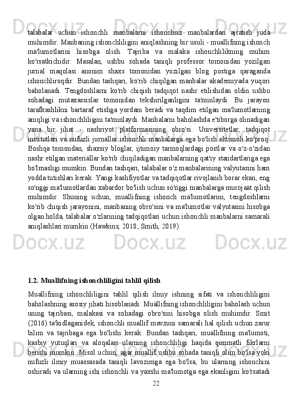 talabalar   uchun   ishonchli   manbalarni   ishonchsiz   manbalardan   ajratish   juda
muhimdir. Manbaning ishonchliligini aniqlashning bir usuli - muallifning ishonch
ma'lumotlarini   hisobga   olish.   Tajriba   va   malaka   ishonchlilikning   muhim
ko'rsatkichidir.   Masalan,   ushbu   sohada   taniqli   professor   tomonidan   yozilgan
jurnal   maqolasi   anonim   shaxs   tomonidan   yozilgan   blog   postiga   qaraganda
ishonchliroqdir.   Bundan   tashqari,   ko'rib   chiqilgan   manbalar   akademiyada   yuqori
baholanadi.   Tengdoshlarni   ko'rib   chiqish   tadqiqot   nashr   etilishidan   oldin   ushbu
sohadagi   mutaxassislar   tomonidan   tekshirilganligini   ta'minlaydi.   Bu   jarayon
tarafkashlikni   bartaraf   etishga   yordam   beradi   va   taqdim   etilgan   ma'lumotlarning
aniqligi va ishonchliligini ta'minlaydi. Manbalarni baholashda e'tiborga olinadigan
yana   bir   jihat   -   nashriyot   platformasining   obro'si.   Universitetlar,   tadqiqot
institutlari va nufuzli jurnallar ishonchli manbalarga ega bo'lish ehtimoli ko'proq.
Boshqa   tomondan,   shaxsiy   bloglar,   ijtimoiy   tarmoqlardagi   postlar   va   o'z-o'zidan
nashr etilgan materiallar ko'rib chiqiladigan manbalarning qat'iy standartlariga ega
bo'lmasligi mumkin. Bundan tashqari, talabalar o'z manbalarining valyutasini ham
yodda tutishlari kerak. Yangi kashfiyotlar va tadqiqotlar rivojlanib borar ekan, eng
so'nggi ma'lumotlardan xabardor bo'lish uchun so'nggi manbalarga murojaat qilish
muhimdir.   Shuning   uchun,   muallifning   ishonch   ma'lumotlarini,   tengdoshlarni
ko'rib chiqish jarayonini, manbaning obro'sini va ma'lumotlar valyutasini hisobga
olgan holda, talabalar o'zlarining tadqiqotlari uchun ishonchli manbalarni samarali
aniqlashlari mumkin (Hawkins, 2018; Smith, 2019).
1.2. Muallifning ishonchliligini tahlil qilish
Muallifning   ishonchliligini   tahlil   qilish   ilmiy   ishning   sifati   va   ishonchliligini
baholashning asosiy jihati hisoblanadi. Muallifning ishonchliligini baholash uchun
uning   tajribasi,   malakasi   va   sohadagi   obro'sini   hisobga   olish   muhimdir.   Smit
(2016) ta'kidlaganidek, ishonchli muallif mavzuni samarali hal qilish uchun zarur
bilim   va   tajribaga   ega   bo'lishi   kerak.   Bundan   tashqari,   muallifning   ma'lumoti,
kasbiy   yutuqlari   va   aloqalari   ularning   ishonchliligi   haqida   qimmatli   fikrlarni
berishi mumkin. Misol uchun, agar muallif ushbu sohada taniqli olim bo'lsa yoki
nufuzli   ilmiy   muassasada   taniqli   lavozimga   ega   bo'lsa,   bu   ularning   ishonchini
oshiradi va ularning ishi ishonchli va yaxshi ma'lumotga ega ekanligini ko'rsatadi
22 