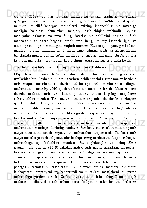 (Jonson,   2018).   Bundan   tashqari,   muallifning   avvalgi   nashrlari   va   sohaga
qo’shgan   hissasi   ham   ularning   ishonchliligi   ko’rsatkichi   bo’lib   xizmat   qilishi
mumkin.   Muallif   keltirgan   manbalarni   o'zining   ishonchliligi   va   mavzuga
mosligini   baholash   uchun   ularni   tanqidiy   ko'rib   chiqish   muhimdir.   Keyingi
tadqiqotlar   o'tkazish   va   muallifning   da'volari   va   dalillarini   boshqa   nufuzli
manbalar   bilan   o'zaro   bog'lash   orqali   muallifning   umumiy   ishonchliligini   va
ularning ishining ishonchliligini aniqlash mumkin. Xulosa qilib aytadigan bo'lsak,
muallifning   ishonchliligini   tahlil   qilish   ilmiy   ishning   sifati   va   ishonchliligini
baholashda   muhim   qadam   bo'lib,   muallifning   tajribasi,   malakasi,   obro'si   va   ular
keltirgan manbalarni diqqat bilan ko'rib chiqish orqali amalga oshirilishi kerak.
1.3. Bir mavzu bo'yicha turli nuqtai nazarlarni solishtirish
O’quvchilarning   mavzu   bo’yicha   tushunchalarini   chuqurlashtirishning   samarali
usullaridan biri ularda turli nuqtai nazarlarni ochib berishdir. Bitta mavzu bo'yicha
turli   nuqtai   nazarlarni   solishtirish   talabalarga   turli   manbalardan   olingan
ma'lumotlarni   tanqidiy   tahlil   qilish   va   baholash   imkonini   beradi.   Masalan,   tarix
darsida   talabalar   turli   tarixchilarning   tarixiy   voqea   haqidagi   talqinlarini
solishtirishlari   mumkin.   Turli   nuqtai   nazarlarni   o'rganib,   talabalar   bitta   hikoyani
qabul   qilishdan   ko'ra,   voqeaning   murakkabligi   va   nuanslarini   tushunishlari
mumkin.   Ushbu   qiyosiy   yondashuv   intellektual   qiziqishni   kuchaytiradi   va
o'quvchilarni taxminlar va noto'g'ri fikrlarga shubha qilishga undaydi. Smit (2016)
ta'kidlaganidek,   turli   nuqtai   nazarlarni   solishtirish   o'quvchilarning   tanqidiy
fikrlash   qobiliyatlarini   rivojlantirishga   yordam   beradi   va   ularni   sirt   darajasidagi
ma'lumotlardan tashqari fikrlashga undaydi. Bundan tashqari, o'quvchilarning turli
nuqtai   nazarlarini   ochish   empatiya   va   tushunishni   rivojlantiradi.   Talabalar   turli
nuqtai nazarlarga duch kelganda, ular boshqalarning tajribasi va e'tiqodlari haqida
tushunchaga   ega   bo'lishlari   mumkin.   Bu   bag'rikenglik   va   ochiq   fikrni
rivojlantiradi.   Jonson   (2019)   ta'kidlaganidek,   turli   nuqtai   nazarlarni   taqqoslash
talabalarga   kengroq   dunyoqarashni   rivojlantirishga   va   insoniy   tajribalarning
xilma-xilligini   qadrlashga   imkon   beradi.   Umuman   olganda,   bir   mavzu   bo'yicha
turli   nuqtai   nazarlarni   taqqoslash   kollej   darajasidagi   ta'lim   uchun   muhim
pedagogik   yondashuv   hisoblanadi.   Bu   o’quvchilarning   tanqidiy   fikrlashini
kuchaytiradi,   empatiyani   rag’batlantiradi   va   murakkab   masalalarni   chuqurroq
tushunishga   yordam   beradi.   Ushbu   qiyosiy   tahlil   bilan   shug'ullanish   orqali
talabalar   intellektual   o'sish   uchun   zarur   bo'lgan   ko'nikmalar   va   fikrlashni
23 