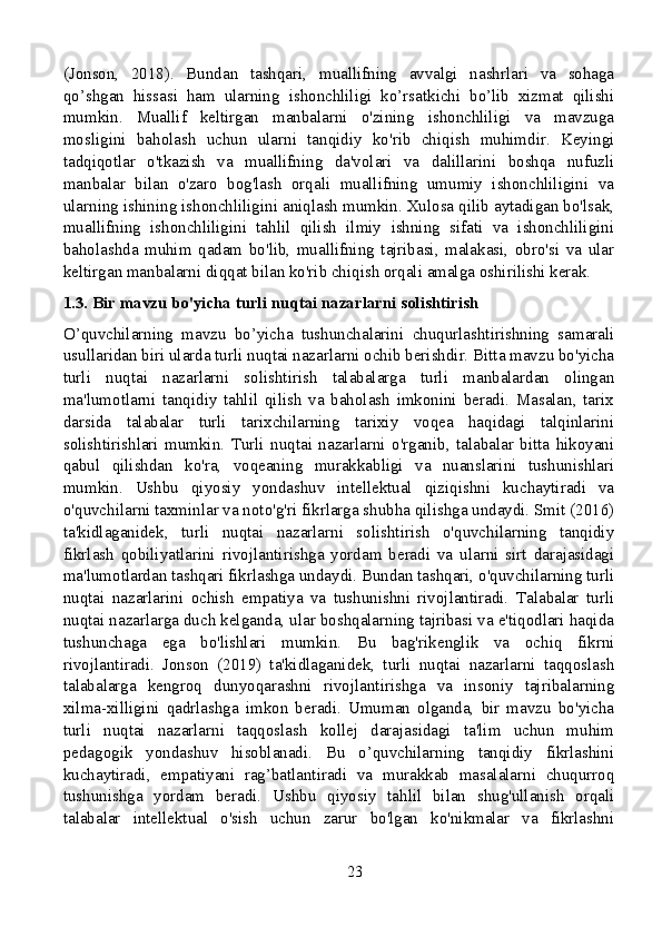 (Jonson,   2018).   Bundan   tashqari,   muallifning   avvalgi   nashrlari   va   sohaga
qo’shgan   hissasi   ham   ularning   ishonchliligi   ko’rsatkichi   bo’lib   xizmat   qilishi
mumkin.   Muallif   keltirgan   manbalarni   o'zining   ishonchliligi   va   mavzuga
mosligini   baholash   uchun   ularni   tanqidiy   ko'rib   chiqish   muhimdir.   Keyingi
tadqiqotlar   o'tkazish   va   muallifning   da'volari   va   dalillarini   boshqa   nufuzli
manbalar   bilan   o'zaro   bog'lash   orqali   muallifning   umumiy   ishonchliligini   va
ularning ishining ishonchliligini aniqlash mumkin. Xulosa qilib aytadigan bo'lsak,
muallifning   ishonchliligini   tahlil   qilish   ilmiy   ishning   sifati   va   ishonchliligini
baholashda   muhim   qadam   bo'lib,   muallifning   tajribasi,   malakasi,   obro'si   va   ular
keltirgan manbalarni diqqat bilan ko'rib chiqish orqali amalga oshirilishi kerak.
1.3. Bir mavzu bo'yicha turli nuqtai nazarlarni solishtirish
O’quvchilarning   mavzu   bo’yicha   tushunchalarini   chuqurlashtirishning   samarali
usullaridan biri ularda turli nuqtai nazarlarni ochib berishdir. Bitta mavzu bo'yicha
turli   nuqtai   nazarlarni   solishtirish   talabalarga   turli   manbalardan   olingan
ma'lumotlarni   tanqidiy   tahlil   qilish   va   baholash   imkonini   beradi.   Masalan,   tarix
darsida   talabalar   turli   tarixchilarning   tarixiy   voqea   haqidagi   talqinlarini
solishtirishlari   mumkin.   Turli   nuqtai   nazarlarni   o'rganib,   talabalar   bitta   hikoyani
qabul   qilishdan   ko'ra,   voqeaning   murakkabligi   va   nuanslarini   tushunishlari
mumkin.   Ushbu   qiyosiy   yondashuv   intellektual   qiziqishni   kuchaytiradi   va
o'quvchilarni taxminlar va noto'g'ri fikrlarga shubha qilishga undaydi. Smit (2016)
ta'kidlaganidek,   turli   nuqtai   nazarlarni   solishtirish   o'quvchilarning   tanqidiy
fikrlash   qobiliyatlarini   rivojlantirishga   yordam   beradi   va   ularni   sirt   darajasidagi
ma'lumotlardan tashqari fikrlashga undaydi. Bundan tashqari, o'quvchilarning turli
nuqtai   nazarlarini   ochish   empatiya   va   tushunishni   rivojlantiradi.   Talabalar   turli
nuqtai nazarlarga duch kelganda, ular boshqalarning tajribasi va e'tiqodlari haqida
tushunchaga   ega   bo'lishlari   mumkin.   Bu   bag'rikenglik   va   ochiq   fikrni
rivojlantiradi.   Jonson   (2019)   ta'kidlaganidek,   turli   nuqtai   nazarlarni   taqqoslash
talabalarga   kengroq   dunyoqarashni   rivojlantirishga   va   insoniy   tajribalarning
xilma-xilligini   qadrlashga   imkon   beradi.   Umuman   olganda,   bir   mavzu   bo'yicha
turli   nuqtai   nazarlarni   taqqoslash   kollej   darajasidagi   ta'lim   uchun   muhim
pedagogik   yondashuv   hisoblanadi.   Bu   o’quvchilarning   tanqidiy   fikrlashini
kuchaytiradi,   empatiyani   rag’batlantiradi   va   murakkab   masalalarni   chuqurroq
tushunishga   yordam   beradi.   Ushbu   qiyosiy   tahlil   bilan   shug'ullanish   orqali
talabalar   intellektual   o'sish   uchun   zarur   bo'lgan   ko'nikmalar   va   fikrlashni
23