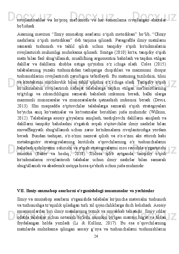 rivojlantiradilar   va   ko'proq   ma'lumotli   va   har   tomonlama   rivojlangan   shaxslar
bo'lishadi.
Asarning   mavzusi   “Ilmiy   ommabop   asarlarni   o qish   metodikasi”   bo lib,   “Olmiyʻ ʻ
nashrlarni   o qish   metodikasi”   deb   tarjima   qilinadi.   Paragrafda   ilmiy   matnlarni	
ʻ
samarali   tushunish   va   tahlil   qilish   uchun   tanqidiy   o'qish   ko'nikmalarini
rivojlantirish muhimligi muhokama qilinadi. Smitga (2010) ko'ra, tanqidiy o'qish
matn bilan faol shug'ullanish, muallifning argumentini baholash va taqdim etilgan
dalillar   va   dalillarni   shubha   ostiga   qo'yishni   o'z   ichiga   oladi.   Coles   (2015)
talabalarning   yuzaki   tushunishdan   tashqariga   chiqishlari   va   mazmunni   chuqur
tushunishlarini rivojlantirish zarurligini ta'kidlaydi. Bu matnning tuzilishini, tilini
va   kontekstini   sinchkovlik   bilan   tahlil   qilishni   o'z   ichiga   oladi.   Tanqidiy   o'qish
ko'nikmalarini   rivojlantirish   nafaqat   talabalarga   taqdim   etilgan   ma'lumotlarning
to'g'riligi   va   ishonchliligini   samarali   baholash   imkonini   beradi,   balki   ularga
mazmunli   munozaralar   va   munozaralarda   qatnashish   imkonini   beradi   (Devis,
2013).   Shu   maqsadda   o'qituvchilar   talabalarga   samarali   o'qish   strategiyalari
bo'yicha   aniq   ko'rsatmalar   va   ko'rsatmalar   berishlari   juda   muhimdir   (Wilkins,
2012).   Talabalarga   asosiy   g'oyalarni   aniqlash,   tasdiqlovchi   dalillarni   aniqlash   va
dalillarni   tanqidiy   baholashni   o'rgatish   orqali   o'qituvchilar   ilmiy   nashrlar   bilan
muvaffaqiyatli   shug'ullanish   uchun   zarur   ko'nikmalarni   rivojlantirishga   yordam
beradi.   Bundan   tashqari,   o'z-o'zini   nazorat   qilish   va   o'z-o'zini   aks   ettirish   kabi
metakognitiv   strategiyalarning   kiritilishi   o'quvchilarning   o'z   tushunchalarini
baholash qobiliyatini oshirishi va o'qish strategiyalarini mos ravishda o'zgartirishi
mumkin   (Baker   va   boshq.,   2018).   Xulosa   qilib   aytganda,   tanqidiy   o'qish
ko'nikmalarini   rivojlantirish   talabalar   uchun   ilmiy   nashrlar   bilan   samarali
shug'ullanish va akademik nutqqa hissa qo'shish uchun juda muhimdir.
VII. Ilmiy-ommabop asarlarni o’rganishdagi muammolar va yechimlar
Ilmiy va ommabop asarlarni o'rganishda talabalar ko'pincha materialni tushunish
va tushunishga to'sqinlik qiladigan turli xil qiyinchiliklarga duch kelishadi. Asosiy
muammolardan biri ilmiy matnlarning texnik va murakkab tabiatidir. Ilmiy ishlar
odatda  talabalar   uchun   notanish   bo'lishi   mumkin  bo'lgan   maxsus  lug'at   va   tildan
foydalangan   holda   yoziladi   (Li   &   Kollinz,   2017).   Bu   esa   o’quvchilarning
matnlarda   muhokama   qilingan   asosiy   g’oya   va   tushunchalarni   tushunishlarini
24 